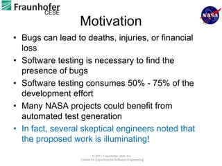 CESE
                 Motivation
• Bugs can lead to deaths, injuries, or financial
  loss
• Software testing is necessary to find the
  presence of bugs
• Software testing consumes 50% - 75% of the
  development effort
• Many NASA projects could benefit from
  automated test generation
• In fact, several skeptical engineers noted that
  the proposed work is illuminating!
                          © 2011 Fraunhofer USA, Inc.
                  Center for Experimental Software Engineering
 