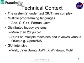 CESE
           Technical Context
• The system(s) under test (SUT) are complex
• Multiple programming languages
   – Ada, C, C++, Fortran, Java
• Distributed legacy systems
   – More than 20 yrs old
   – Runs on multiple machines and involves various
     OSes,e.g. OpenVMS
• GUI intensive
   – Web, Java Swing, AWT, X Windows, Motif

                         © 2011 Fraunhofer USA, Inc.
                                                                3
                 Center for Experimental Software Engineering
 