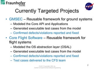 CESE

       Currently Targeted Projects
• GMSEC – Reusable framework for ground systems
  – Modeled the Core API and Applications
  – Generated executable test cases from the model
  – Confirmed defects/violations reported and fixed
• Core Flight Software – Reusable framework for
  flight systems
  –   Modeled the OS abstraction layer (OSAL)
  –   Generated executable test cases from the model
  –   Confirmed defects/violations reported and fixed
  –   Test cases delivered to the CFS team
                            © 2011 Fraunhofer USA, Inc.
                                                                   7
                    Center for Experimental Software Engineering
 