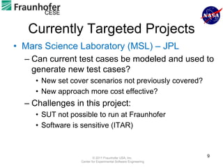 CESE


   Currently Targeted Projects
• Mars Science Laboratory (MSL) – JPL
  – Can current test cases be modeled and used to
    generate new test cases?
     • New set cover scenarios not previously covered?
     • New approach more cost effective?
  – Challenges in this project:
     • SUT not possible to run at Fraunhofer
     • Software is sensitive (ITAR)



                          © 2011 Fraunhofer USA, Inc.
                                                                 9
                  Center for Experimental Software Engineering
 