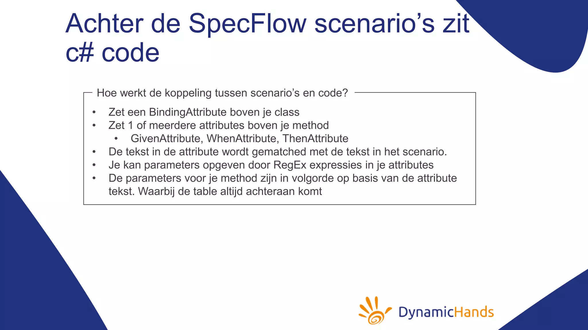 Achter de SpecFlow scenario’s zit
c# code
• Zet een BindingAttribute boven je class
• Zet 1 of meerdere attributes boven je method
• GivenAttribute, WhenAttribute, ThenAttribute
• De tekst in de attribute wordt gematched met de tekst in het scenario.
• Je kan parameters opgeven door RegEx expressies in je attributes
• De parameters voor je method zijn in volgorde op basis van de attribute
tekst. Waarbij de table altijd achteraan komt
Hoe werkt de koppeling tussen scenario’s en code?
 