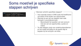 Soms moet/wil je specifieke
stappen schrijven
• Voor speciale acties in CRM zoals het kwalificeren
van leads of het sluiten van opportunities
• Wanneer je een set van stappen heel vaak
herhaalt in verschillende tests
• Bijvoorbeeld het opzetten van een account
met een set van opportunities, quotes en
orders
• Te veel stappen zorgt voor onderhoudsproblemen
en het maakt het lastig om de goede stap te
bepalen bij het schrijven van tests.
Wanneer schrijf ik specifieke stappen?
 
