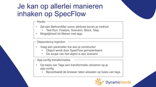 Je kan op allerlei manieren
inhaken op SpecFlow
• Zet een Before/After xxxxx attribute boven je method
• Test Run, Feature, Scenario, Block, Step
• Mogelijkheid tot filteren met tags
Hooks
• Voeg een parameter toe aan je constructor
• Object wordt door SpecFlow geïnstantieerd
• De scope van het object is een scenario
Dependency Injection
• Op basis van Tags een transformatie uitvoeren op je
app.config
• Bijvoorbeeld de browser laten wisselen op basis van tags
App.config transformaties
 