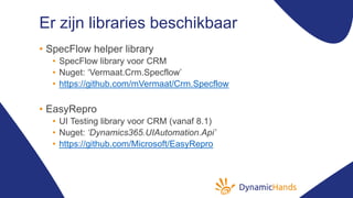 Er zijn libraries beschikbaar
• SpecFlow helper library
• SpecFlow library voor CRM
• Nuget: ‘Vermaat.Crm.Specflow’
• https://github.com/mVermaat/Crm.Specflow
• EasyRepro
• UI Testing library voor CRM (vanaf 8.1)
• Nuget: ‘Dynamics365.UIAutomation.Api’
• https://github.com/Microsoft/EasyRepro
 