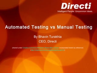 Intelligent People. Uncommon Ideas.




Automated Testing vs Manual Testing

                               By Bhavin Turakhia
                                  CEO, Directi
  (shared under Creative Commons Attribution Share-alike License incorporated herein by reference)
                          (http://creativecommons.org/licenses/by-sa/3.0/)
 