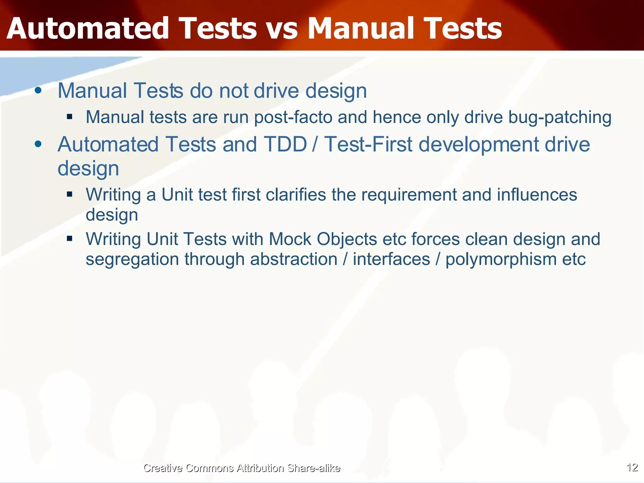 Automated Tests vs Manual Tests Manual Tests do not drive design Manual tests are run post-facto and hence only drive bug-patching Automated Tests and TDD / Test-First development drive design Writing a Unit test first clarifies the requirement and influences design Writing Unit Tests with Mock Objects etc forces clean design and segregation through abstraction / interfaces / polymorphism etc Creative Commons Attribution Share-alike 