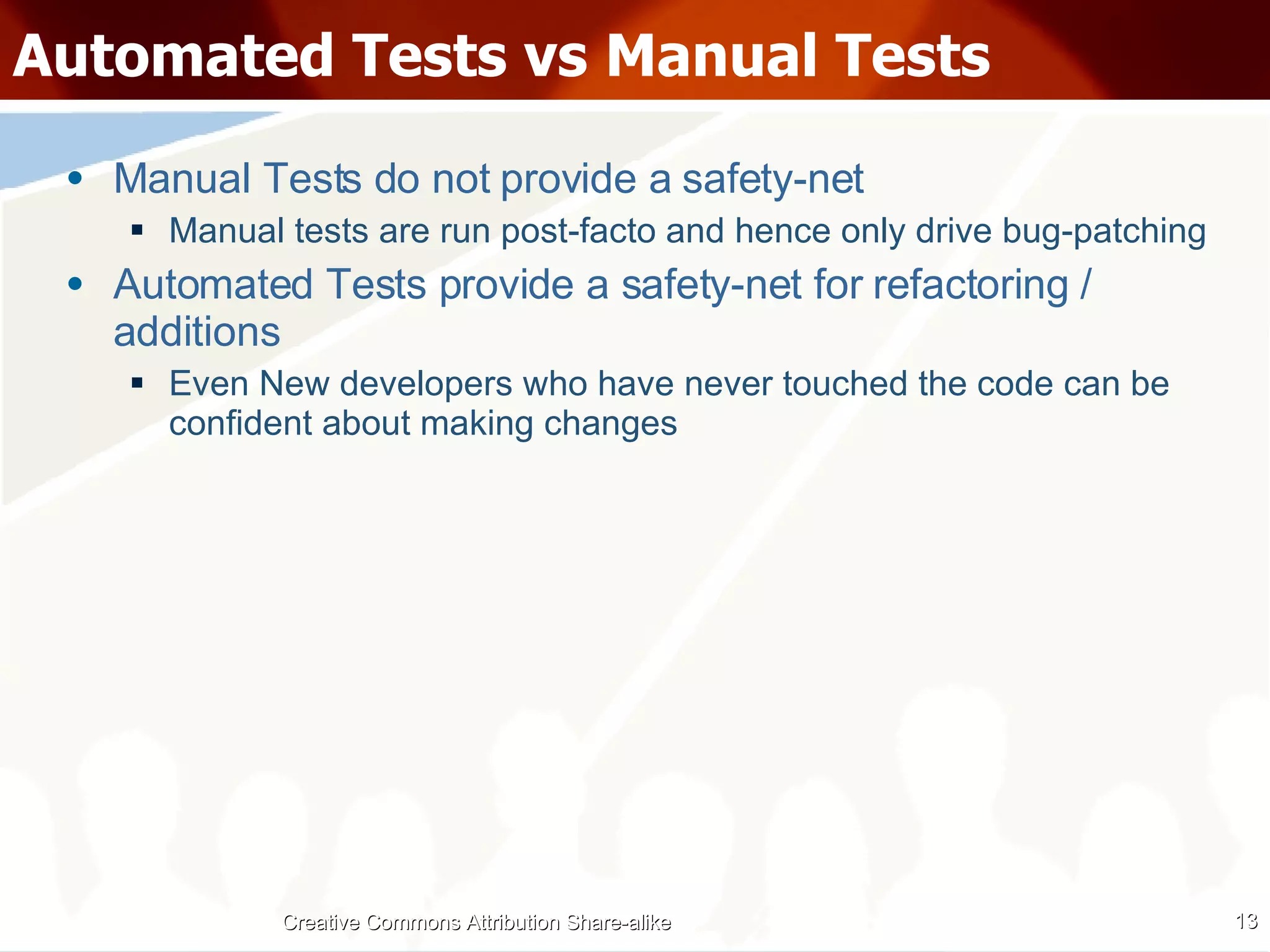 Automated Tests vs Manual Tests Manual Tests do not provide a safety-net Manual tests are run post-facto and hence only drive bug-patching Automated Tests provide a safety-net for refactoring / additions Even New developers who have never touched the code can be confident about making changes Creative Commons Attribution Share-alike 
