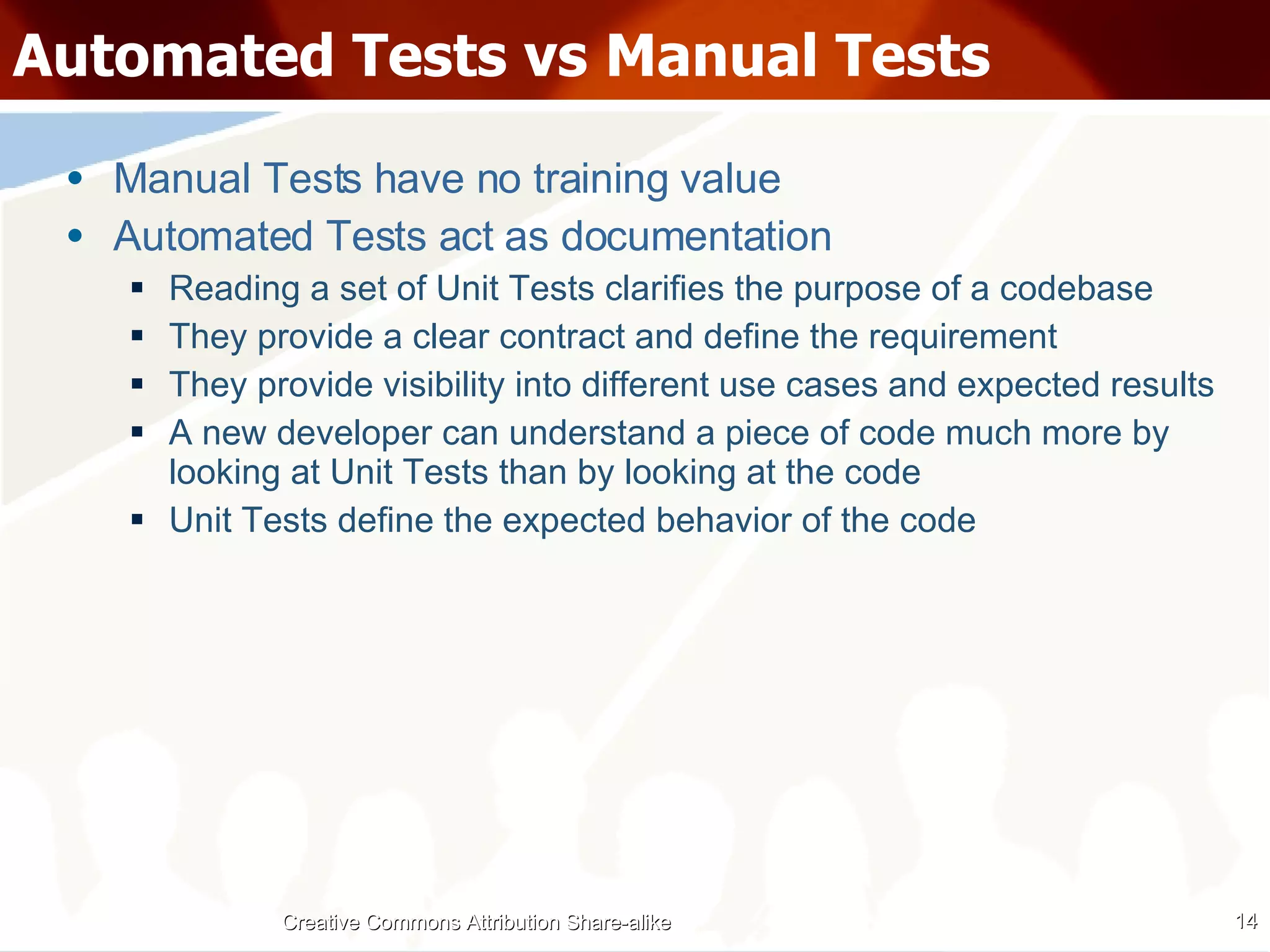 Automated Tests vs Manual Tests Manual Tests have no training value Automated Tests act as documentation Reading a set of Unit Tests clarifies the purpose of a codebase They provide a clear contract and define the requirement They provide visibility into different use cases and expected results A new developer can understand a piece of code much more by looking at Unit Tests than by looking at the code Unit Tests define the expected behavior of the code Creative Commons Attribution Share-alike 