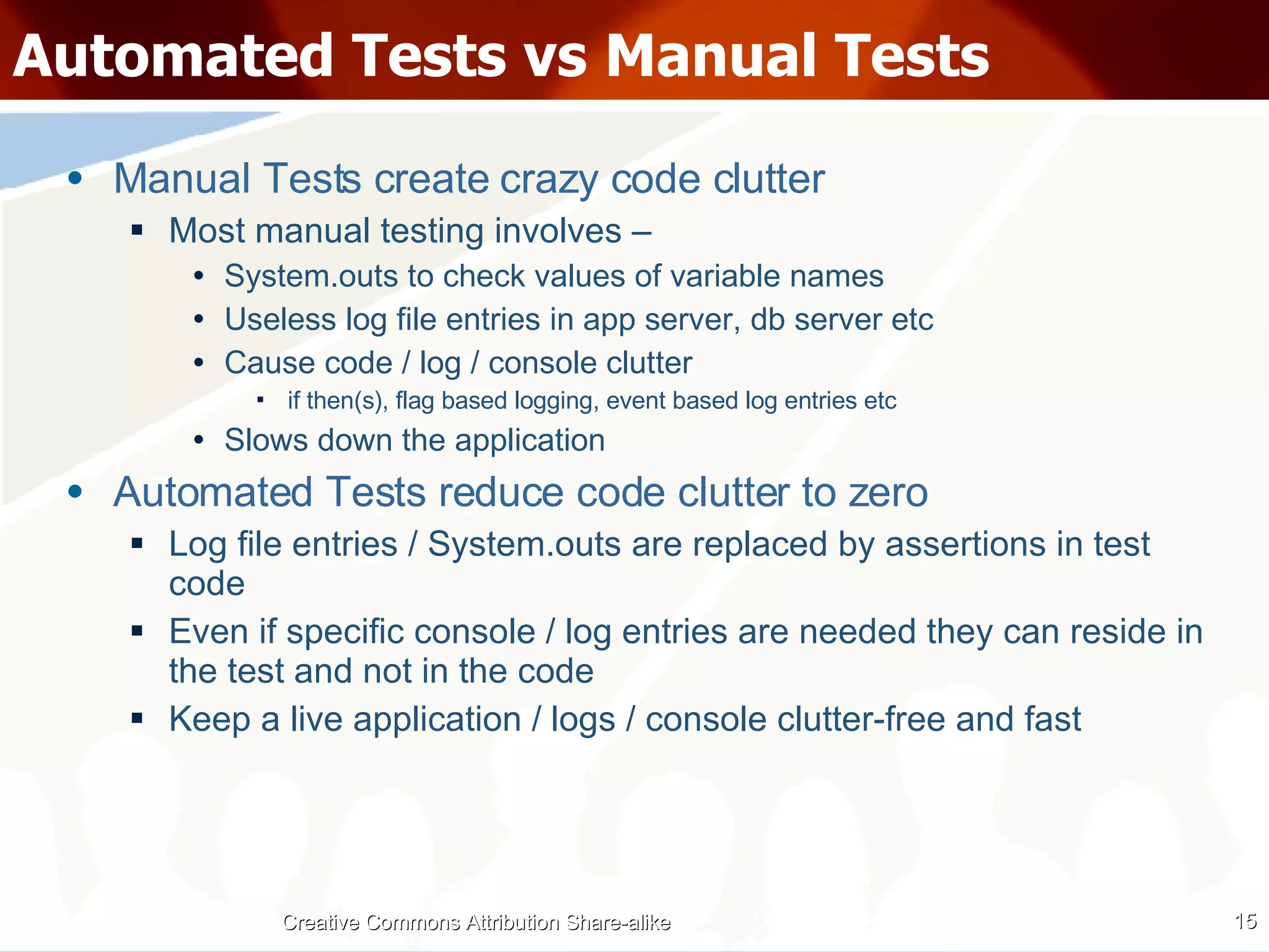 Automated Tests vs Manual Tests Manual Tests create crazy code clutter Most manual testing involves – System.outs to check values of variable names Useless log file entries in app server, db server etc Cause code / log / console clutter if then(s), flag based logging, event based log entries etc Slows down the application Automated Tests reduce code clutter to zero Log file entries / System.outs are replaced by assertions in test code Even if specific console / log entries are needed they can reside in the test and not in the code Keep a live application / logs / console clutter-free and fast Creative Commons Attribution Share-alike 