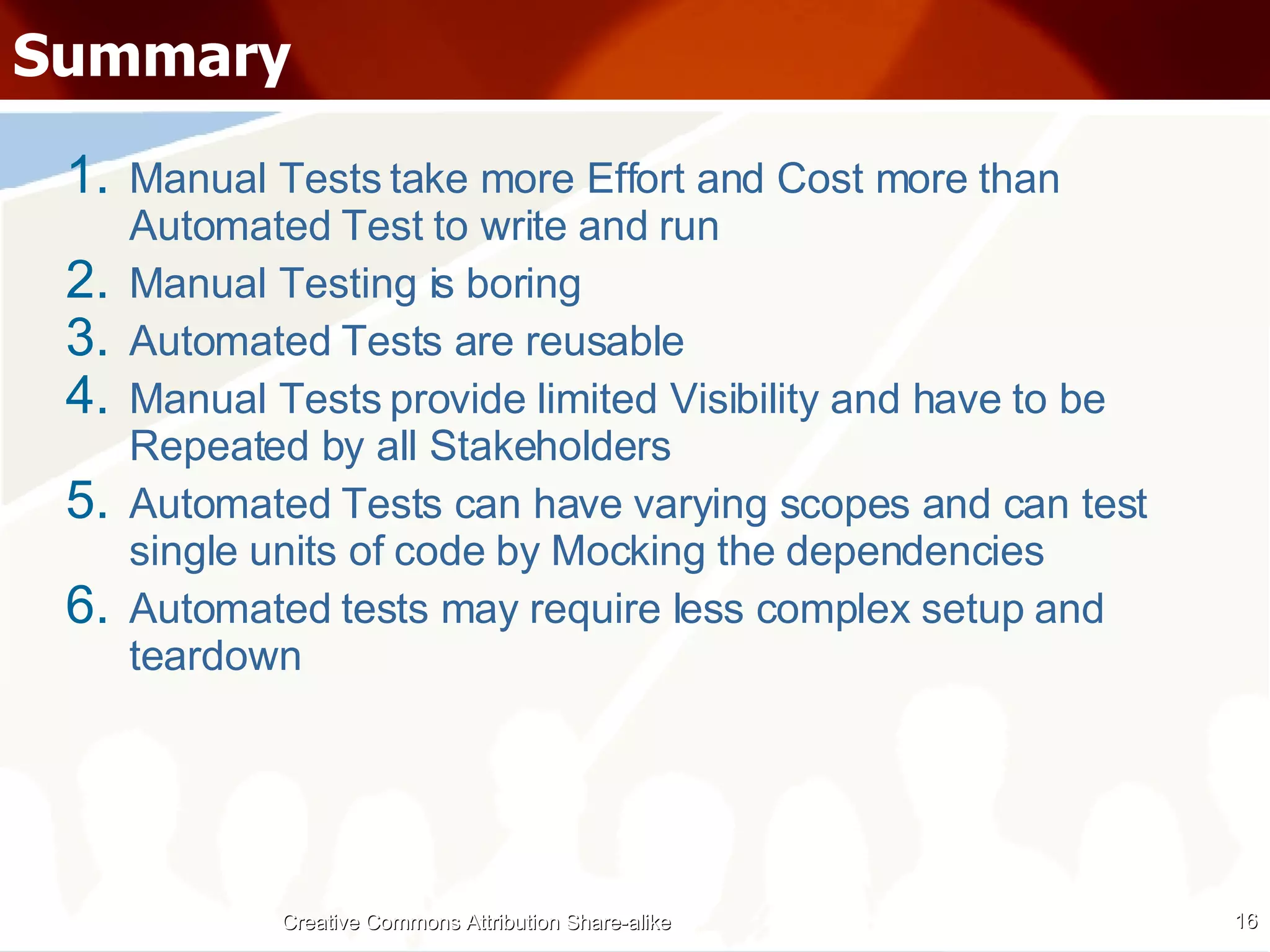 Summary Manual Tests take more Effort and Cost more than Automated Test to write and run Manual Testing is boring Automated Tests are reusable Manual Tests provide limited Visibility and have to be Repeated by all Stakeholders Automated Tests can have varying scopes and can test single units of code by Mocking the dependencies Automated tests may require less complex setup and teardown Creative Commons Attribution Share-alike 