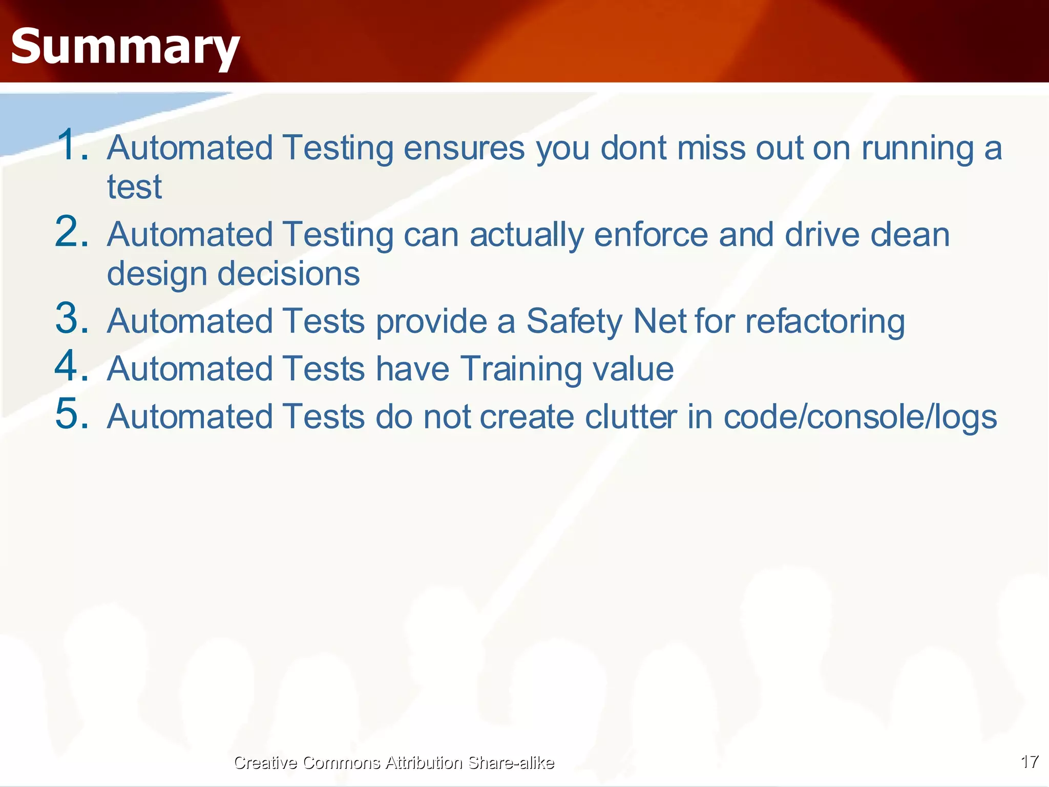 Summary Automated Testing ensures you dont miss out on running a test Automated Testing can actually enforce and drive clean design decisions Automated Tests provide a Safety Net for refactoring Automated Tests have Training value Automated Tests do not create clutter in code/console/logs Creative Commons Attribution Share-alike 