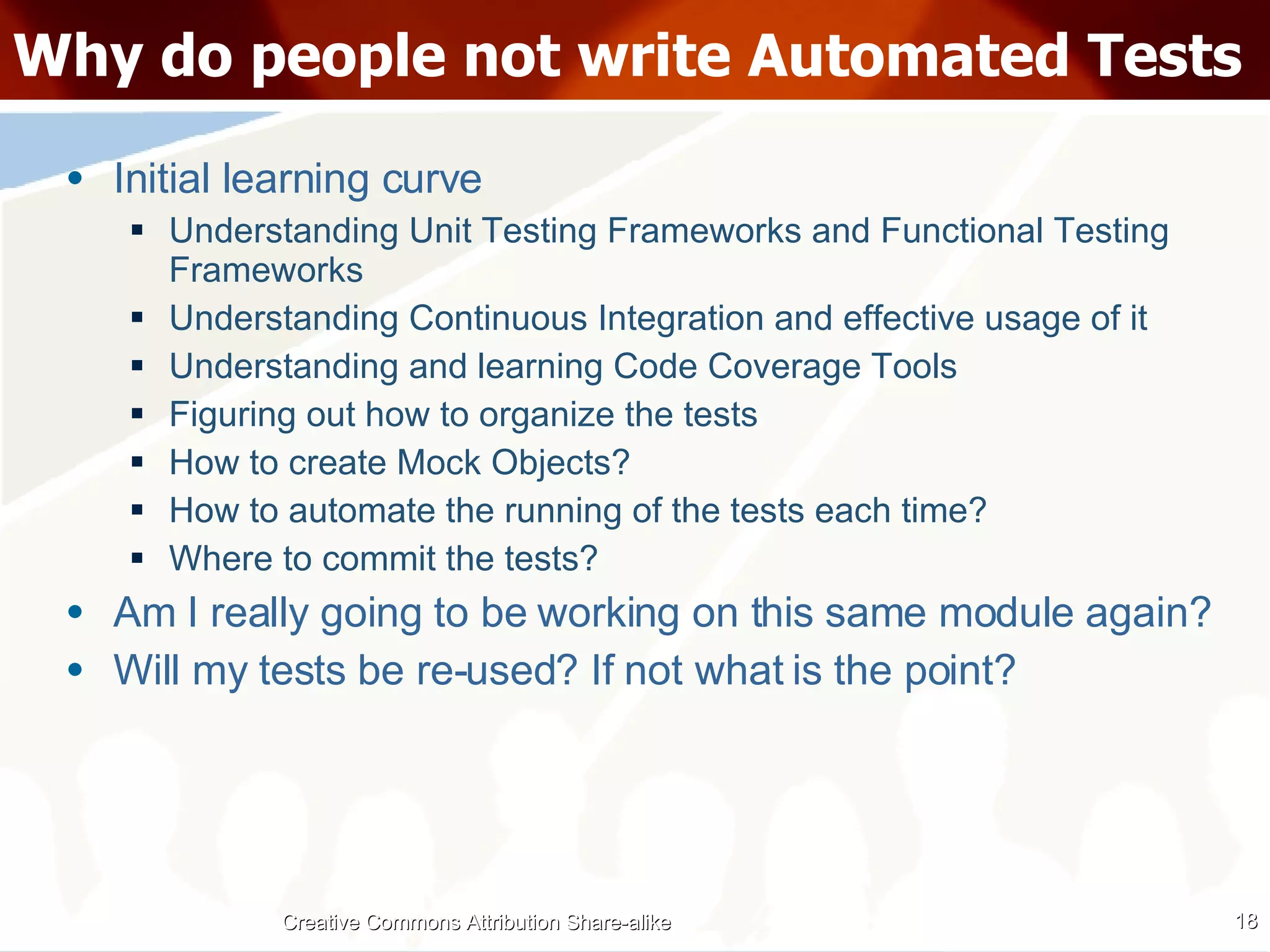 Why do people not write Automated Tests Initial learning curve Understanding Unit Testing Frameworks and Functional Testing Frameworks Understanding Continuous Integration and effective usage of it Understanding and learning Code Coverage Tools Figuring out how to organize the tests How to create Mock Objects? How to automate the running of the tests each time? Where to commit the tests? Am I really going to be working on this same module again? Will my tests be re-used? If not what is the point? Creative Commons Attribution Share-alike 
