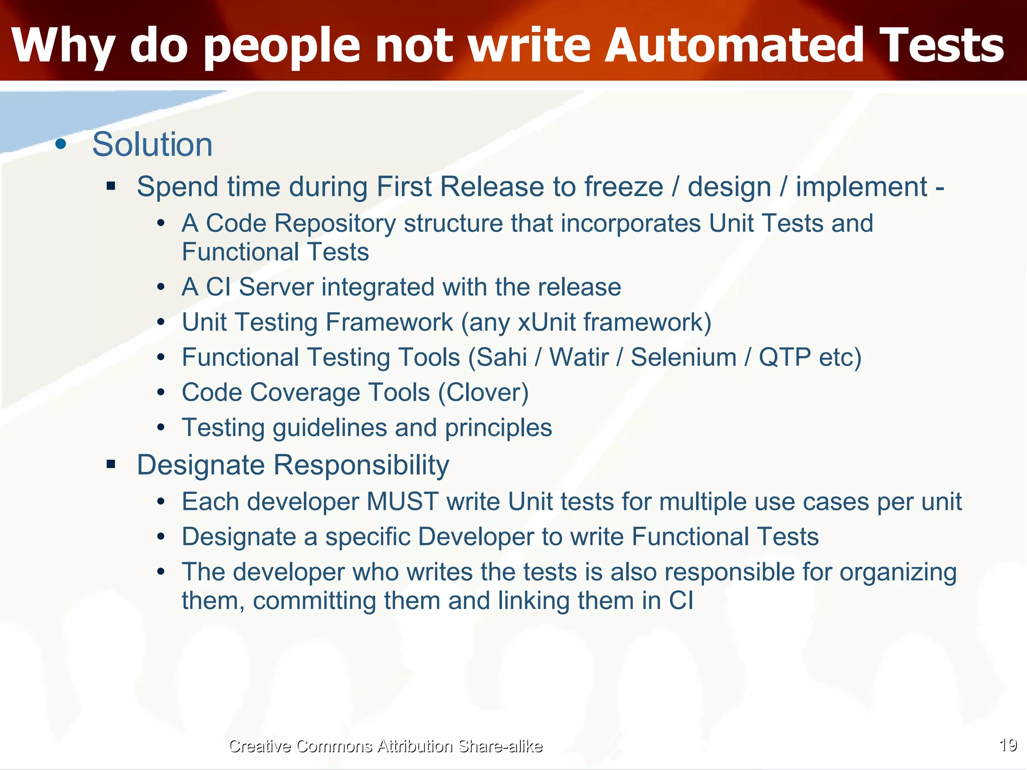 Why do people not write Automated Tests Solution Spend time during First Release to freeze / design / implement - A Code Repository structure that incorporates Unit Tests and Functional Tests A CI Server integrated with the release Unit Testing Framework (any xUnit framework) Functional Testing Tools (Sahi / Watir / Selenium / QTP etc) Code Coverage Tools (Clover) Testing guidelines and principles Designate Responsibility Each developer MUST write Unit tests for multiple use cases per unit Designate a specific Developer to write Functional Tests The developer who writes the tests is also responsible for organizing them, committing them and linking them in CI Creative Commons Attribution Share-alike 