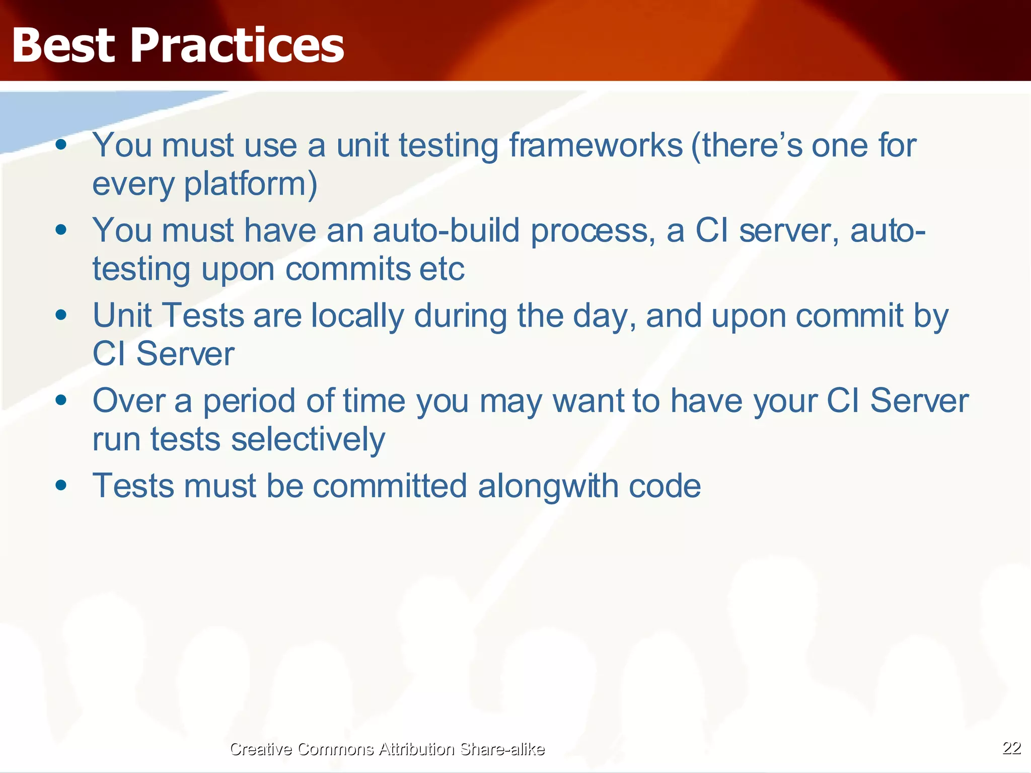 Best Practices You must use a unit testing frameworks (there’s one for every platform) You must have an auto-build process, a CI server, auto-testing upon commits etc Unit Tests are locally during the day, and upon commit by CI Server Over a period of time you may want to have your CI Server run tests selectively Tests must be committed alongwith code Creative Commons Attribution Share-alike 