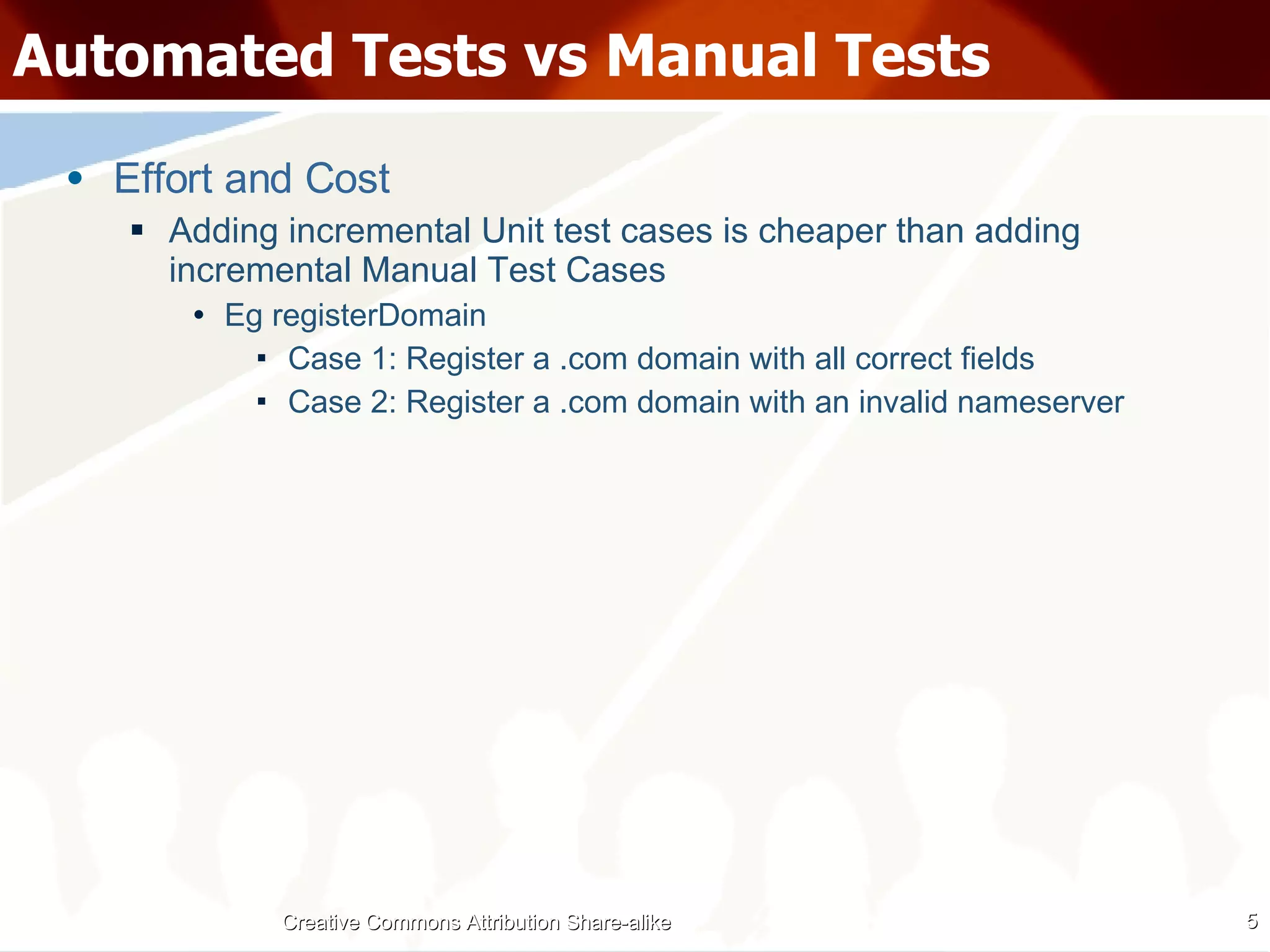 Automated Tests vs Manual Tests Effort and Cost Adding incremental Unit test cases is cheaper than adding incremental Manual Test Cases Eg registerDomain Case 1: Register a .com domain with all correct fields Case 2: Register a .com domain with an invalid nameserver Creative Commons Attribution Share-alike 