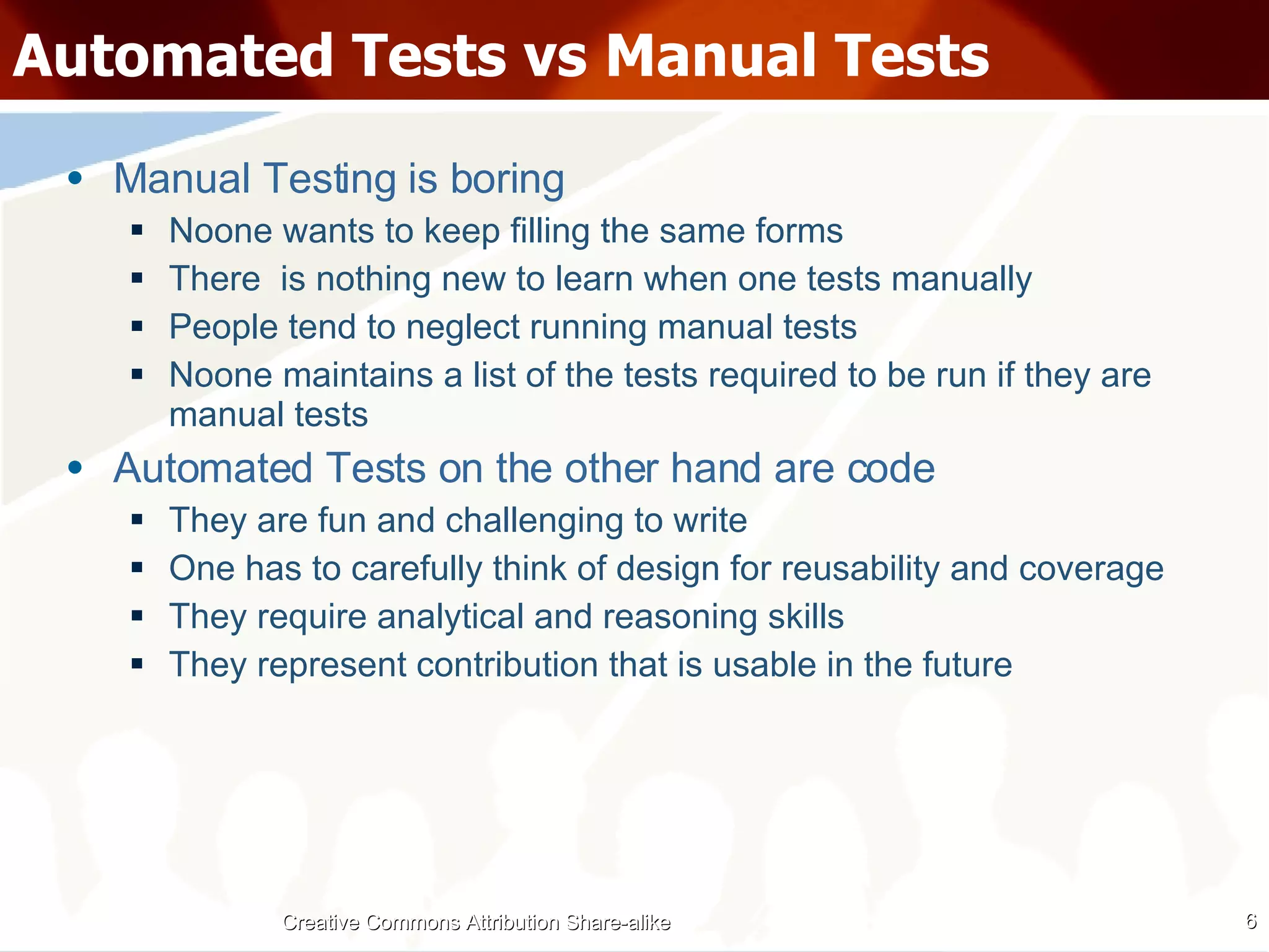 Automated Tests vs Manual Tests Manual Testing is boring Noone wants to keep filling the same forms There  is nothing new to learn when one tests manually People tend to neglect running manual tests Noone maintains a list of the tests required to be run if they are manual tests Automated Tests on the other hand are code They are fun and challenging to write One has to carefully think of design for reusability and coverage They require analytical and reasoning skills They represent contribution that is usable in the future Creative Commons Attribution Share-alike 
