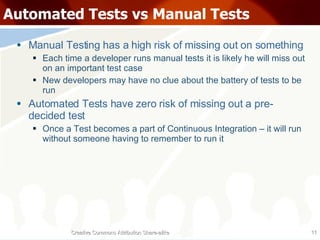 Automated Tests vs Manual Tests Manual Testing has a high risk of missing out on something Each time a developer runs manual tests it is likely he will miss out on an important test case New developers may have no clue about the battery of tests to be run Automated Tests have zero risk of missing out a pre-decided test Once a Test becomes a part of Continuous Integration – it will run without someone having to remember to run it Creative Commons Attribution Share-alike 