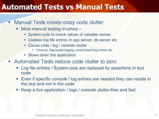 Automated Tests vs Manual Tests Manual Tests create crazy code clutter Most manual testing involves – System.outs to check values of variable names Useless log file entries in app server, db server etc Cause code / log / console clutter if then(s), flag based logging, event based log entries etc Slows down the application Automated Tests reduce code clutter to zero Log file entries / System.outs are replaced by assertions in test code Even if specific console / log entries are needed they can reside in the test and not in the code Keep a live application / logs / console clutter-free and fast Creative Commons Attribution Share-alike 