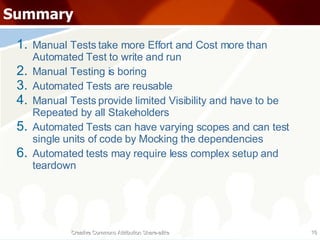 Summary Manual Tests take more Effort and Cost more than Automated Test to write and run Manual Testing is boring Automated Tests are reusable Manual Tests provide limited Visibility and have to be Repeated by all Stakeholders Automated Tests can have varying scopes and can test single units of code by Mocking the dependencies Automated tests may require less complex setup and teardown Creative Commons Attribution Share-alike 