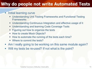 Why do people not write Automated Tests Initial learning curve Understanding Unit Testing Frameworks and Functional Testing Frameworks Understanding Continuous Integration and effective usage of it Understanding and learning Code Coverage Tools Figuring out how to organize the tests How to create Mock Objects? How to automate the running of the tests each time? Where to commit the tests? Am I really going to be working on this same module again? Will my tests be re-used? If not what is the point? Creative Commons Attribution Share-alike 