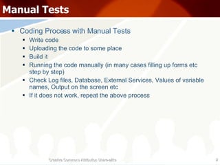 Manual Tests Coding Process with Manual Tests Write code Uploading the code to some place Build it Running the code manually (in many cases filling up forms etc step by step) Check Log files, Database, External Services, Values of variable names, Output on the screen etc If it does not work, repeat the above process Creative Commons Attribution Share-alike 