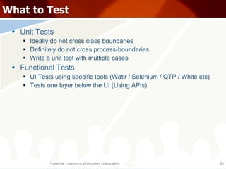 What to Test Unit Tests Ideally do not cross class boundaries Definitely do not cross process-boundaries Write a unit test with multiple cases Functional Tests UI Tests using specific tools (Watir / Selenium / QTP / White etc) Tests one layer below the UI (Using APIs) Creative Commons Attribution Share-alike 