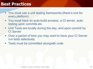 Best Practices You must use a unit testing frameworks (there’s one for every platform) You must have an auto-build process, a CI server, auto-testing upon commits etc Unit Tests are locally during the day, and upon commit by CI Server Over a period of time you may want to have your CI Server run tests selectively Tests must be committed alongwith code Creative Commons Attribution Share-alike 