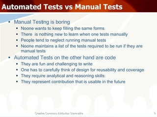 Automated Tests vs Manual Tests Manual Testing is boring Noone wants to keep filling the same forms There  is nothing new to learn when one tests manually People tend to neglect running manual tests Noone maintains a list of the tests required to be run if they are manual tests Automated Tests on the other hand are code They are fun and challenging to write One has to carefully think of design for reusability and coverage They require analytical and reasoning skills They represent contribution that is usable in the future Creative Commons Attribution Share-alike 