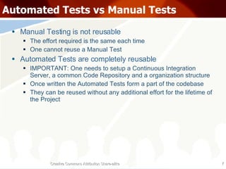 Automated Tests vs Manual Tests Manual Testing is not reusable The effort required is the same each time One cannot reuse a Manual Test Automated Tests are completely reusable IMPORTANT: One needs to setup a Continuous Integration Server, a common Code Repository and a organization structure Once written the Automated Tests form a part of the codebase They can be reused without any additional effort for the lifetime of the Project Creative Commons Attribution Share-alike 
