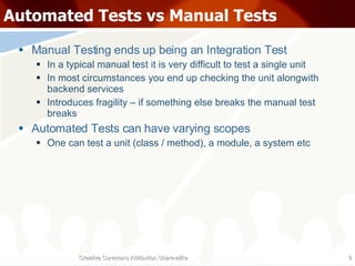 Automated Tests vs Manual Tests Manual Testing ends up being an Integration Test In a typical manual test it is very difficult to test a single unit In most circumstances you end up checking the unit alongwith backend services Introduces fragility – if something else breaks the manual test breaks Automated Tests can have varying scopes One can test a unit (class / method), a module, a system etc Creative Commons Attribution Share-alike 