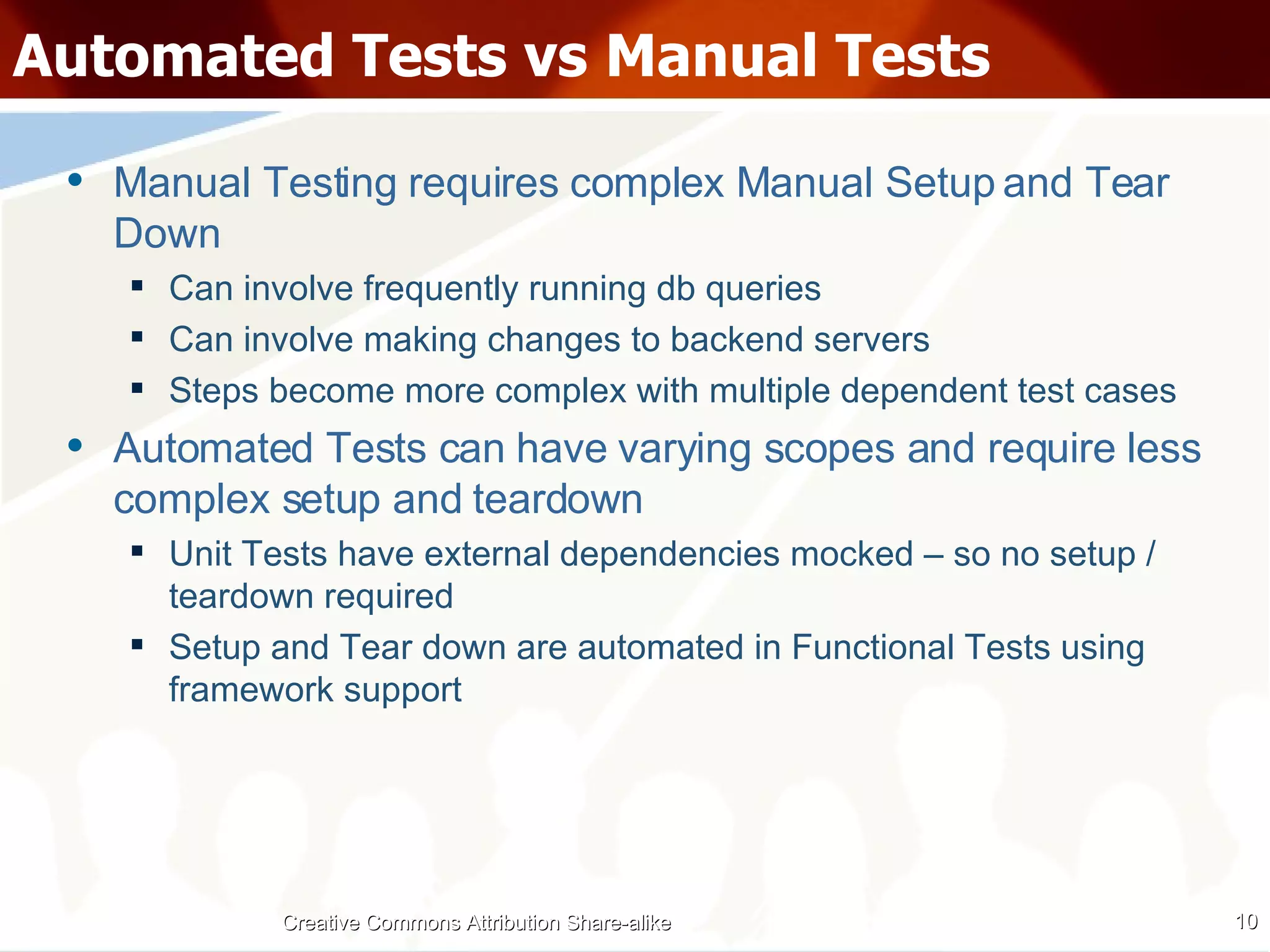 Automated Tests vs Manual Tests Manual Testing requires complex Manual Setup and Tear Down Can involve frequently running db queries Can involve making changes to backend servers  Steps become more complex with multiple dependent test cases Automated Tests can have varying scopes and require less complex setup and teardown Unit Tests have external dependencies mocked – so no setup / teardown required Setup and Tear down are automated in Functional Tests using framework support Creative Commons Attribution Share-alike 