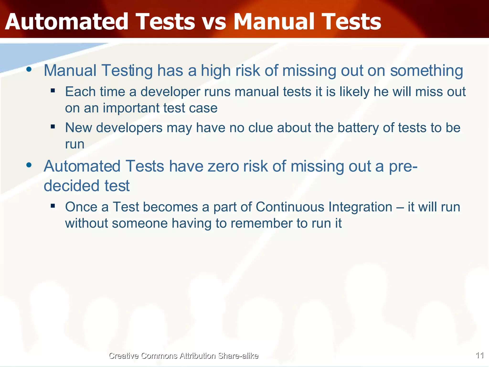 Automated Tests vs Manual Tests Manual Testing has a high risk of missing out on something Each time a developer runs manual tests it is likely he will miss out on an important test case New developers may have no clue about the battery of tests to be run Automated Tests have zero risk of missing out a pre-decided test Once a Test becomes a part of Continuous Integration – it will run without someone having to remember to run it Creative Commons Attribution Share-alike 