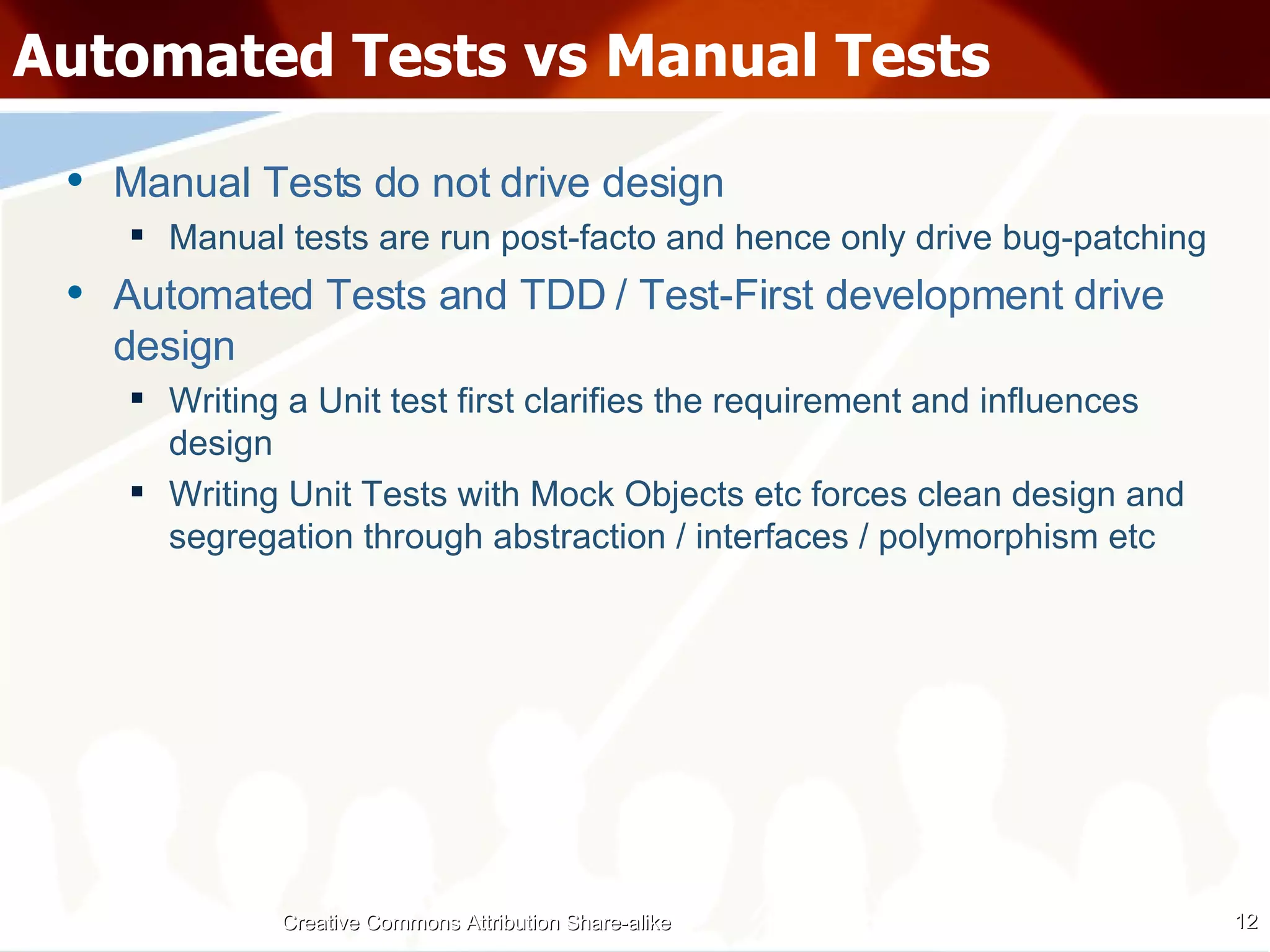 Automated Tests vs Manual Tests Manual Tests do not drive design Manual tests are run post-facto and hence only drive bug-patching Automated Tests and TDD / Test-First development drive design Writing a Unit test first clarifies the requirement and influences design Writing Unit Tests with Mock Objects etc forces clean design and segregation through abstraction / interfaces / polymorphism etc Creative Commons Attribution Share-alike 