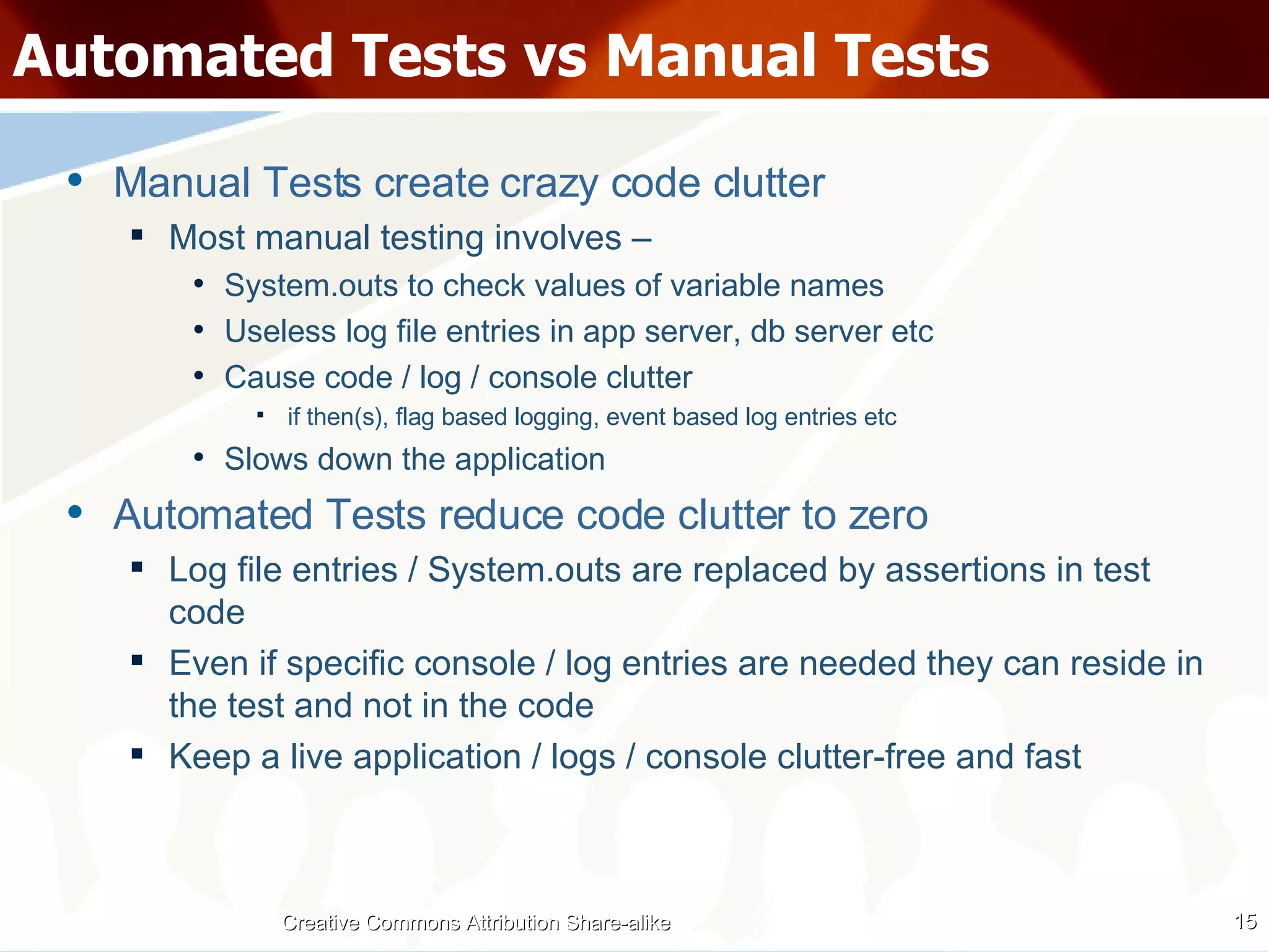 Automated Tests vs Manual Tests Manual Tests create crazy code clutter Most manual testing involves – System.outs to check values of variable names Useless log file entries in app server, db server etc Cause code / log / console clutter if then(s), flag based logging, event based log entries etc Slows down the application Automated Tests reduce code clutter to zero Log file entries / System.outs are replaced by assertions in test code Even if specific console / log entries are needed they can reside in the test and not in the code Keep a live application / logs / console clutter-free and fast Creative Commons Attribution Share-alike 