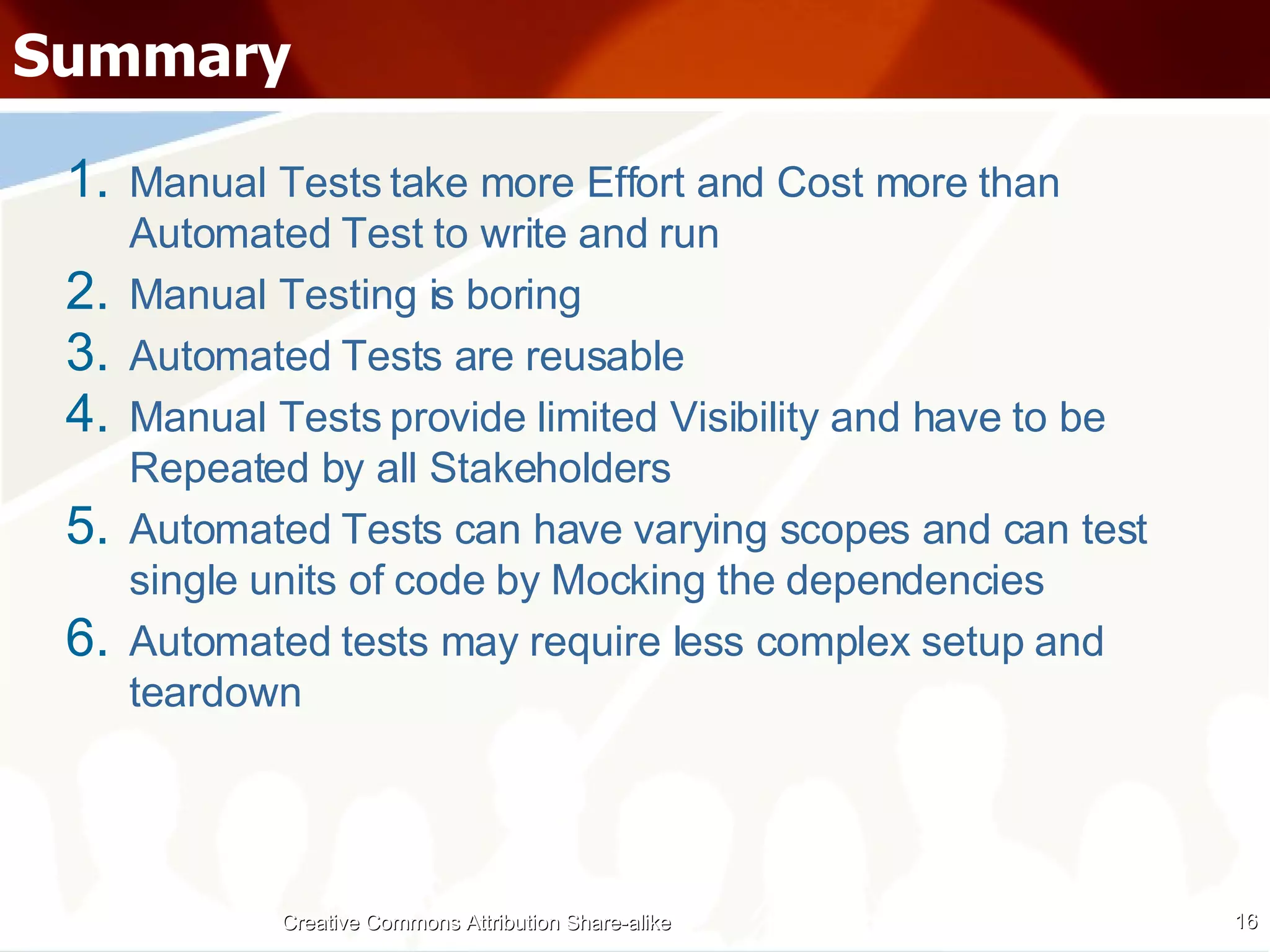 Summary Manual Tests take more Effort and Cost more than Automated Test to write and run Manual Testing is boring Automated Tests are reusable Manual Tests provide limited Visibility and have to be Repeated by all Stakeholders Automated Tests can have varying scopes and can test single units of code by Mocking the dependencies Automated tests may require less complex setup and teardown Creative Commons Attribution Share-alike 