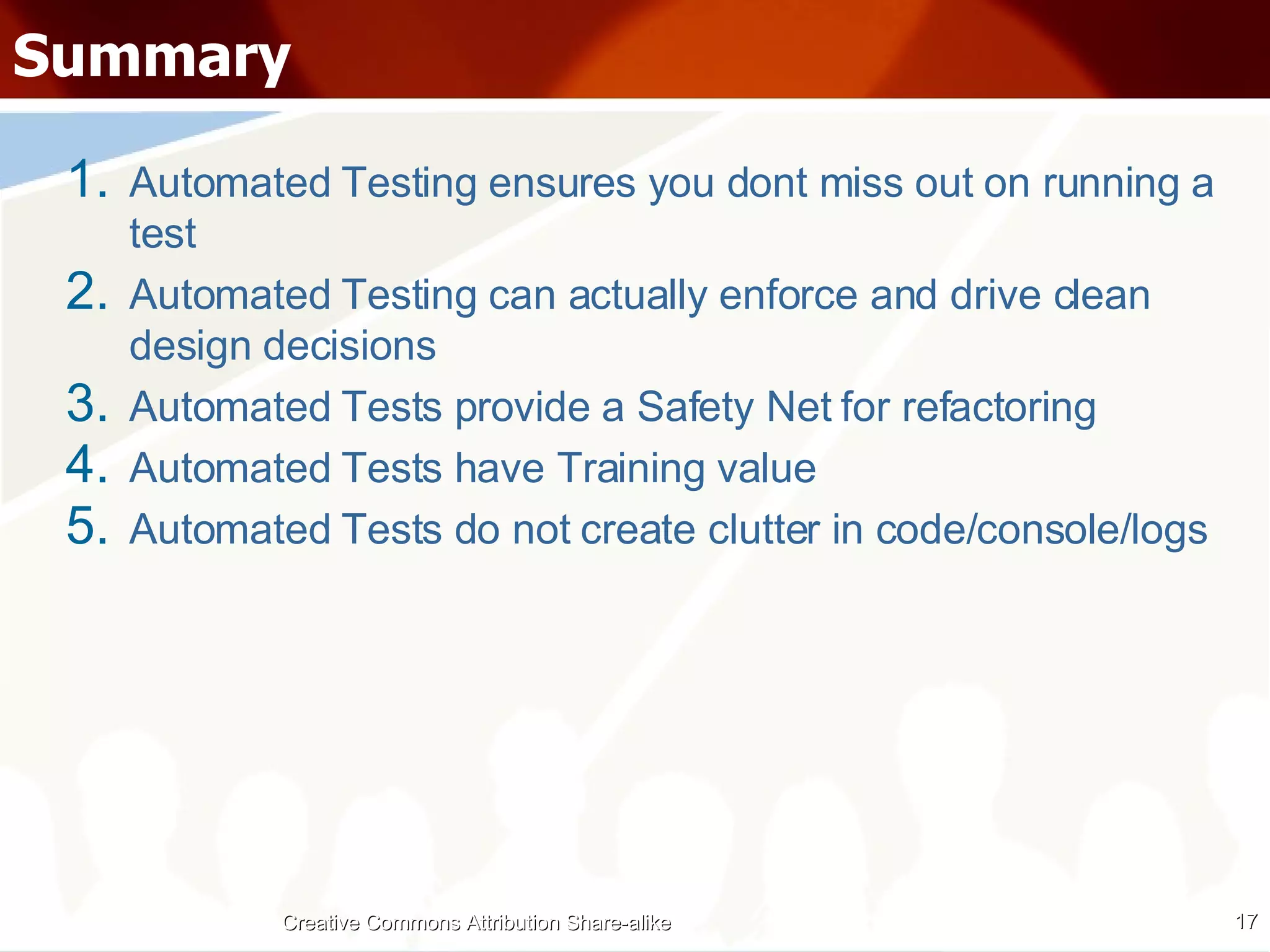 Summary Automated Testing ensures you dont miss out on running a test Automated Testing can actually enforce and drive clean design decisions Automated Tests provide a Safety Net for refactoring Automated Tests have Training value Automated Tests do not create clutter in code/console/logs Creative Commons Attribution Share-alike 
