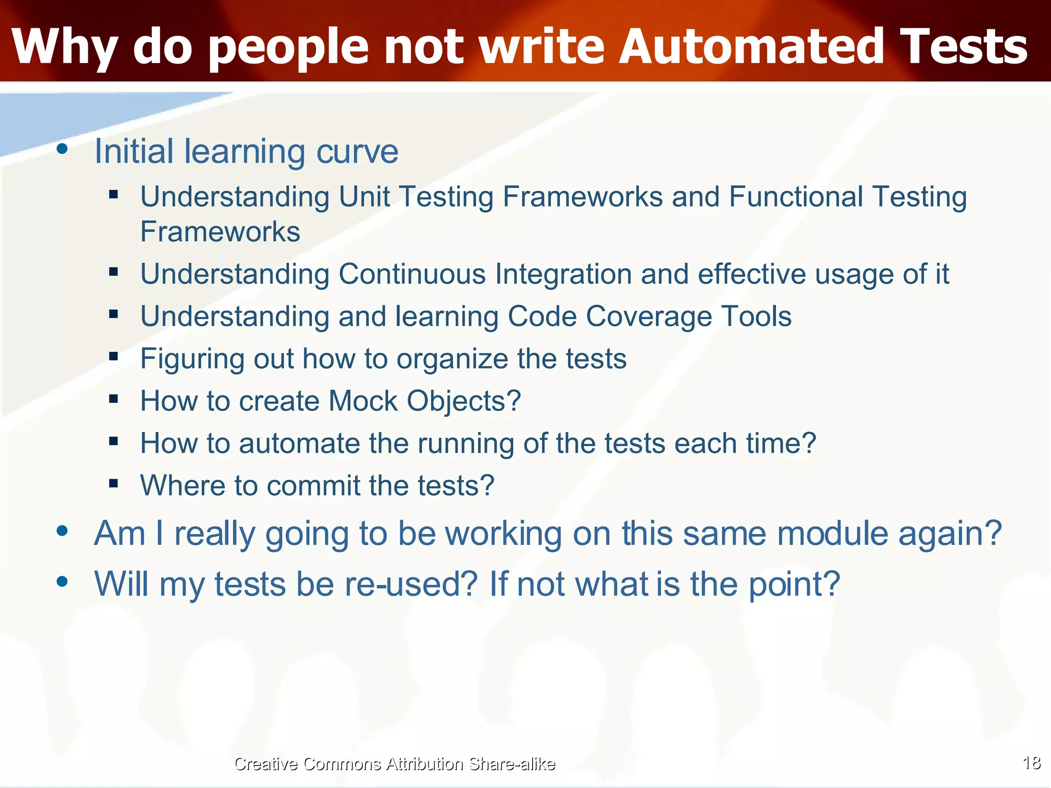 Why do people not write Automated Tests Initial learning curve Understanding Unit Testing Frameworks and Functional Testing Frameworks Understanding Continuous Integration and effective usage of it Understanding and learning Code Coverage Tools Figuring out how to organize the tests How to create Mock Objects? How to automate the running of the tests each time? Where to commit the tests? Am I really going to be working on this same module again? Will my tests be re-used? If not what is the point? Creative Commons Attribution Share-alike 