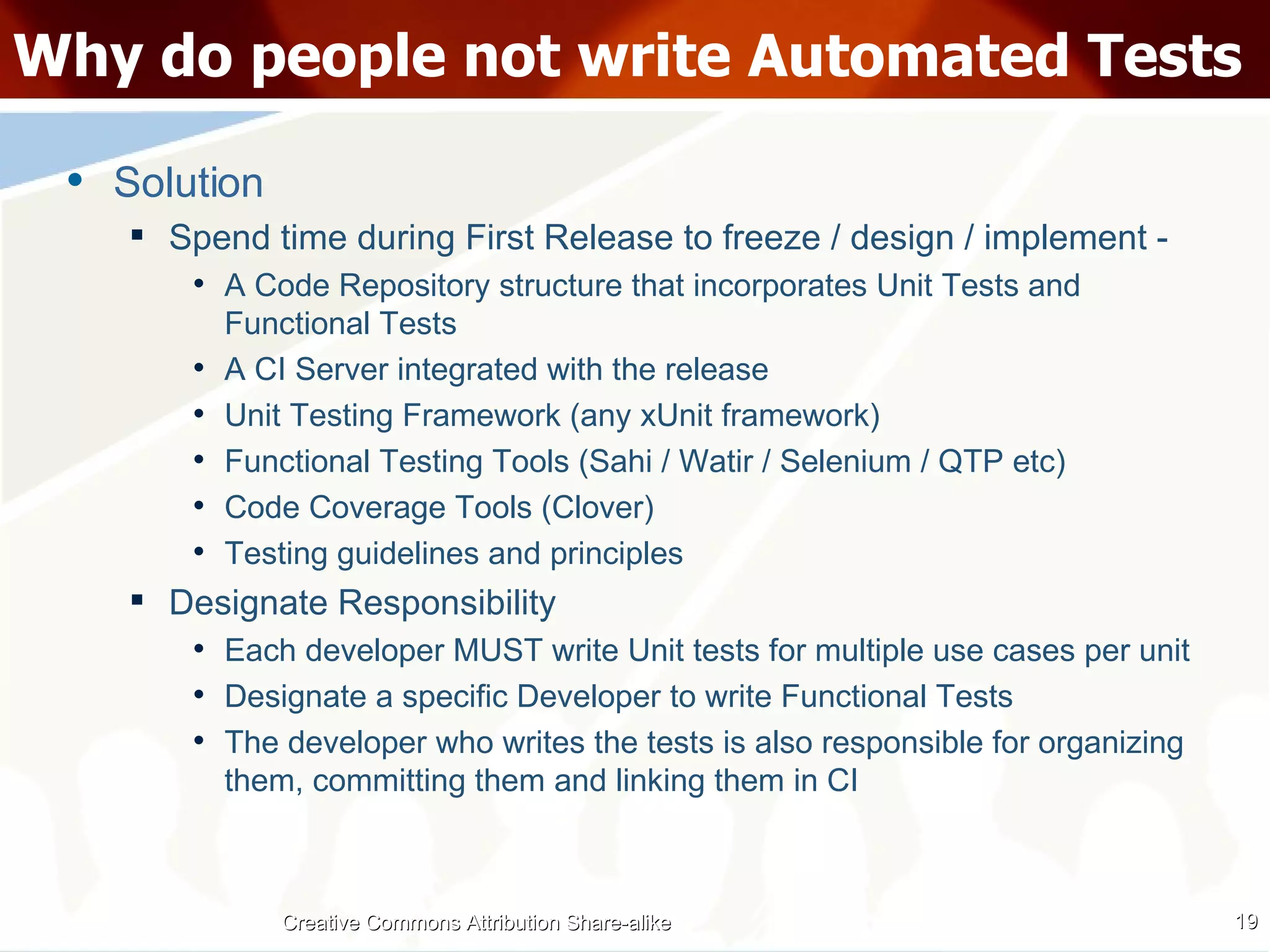 Why do people not write Automated Tests Solution Spend time during First Release to freeze / design / implement - A Code Repository structure that incorporates Unit Tests and Functional Tests A CI Server integrated with the release Unit Testing Framework (any xUnit framework) Functional Testing Tools (Sahi / Watir / Selenium / QTP etc) Code Coverage Tools (Clover) Testing guidelines and principles Designate Responsibility Each developer MUST write Unit tests for multiple use cases per unit Designate a specific Developer to write Functional Tests The developer who writes the tests is also responsible for organizing them, committing them and linking them in CI Creative Commons Attribution Share-alike 