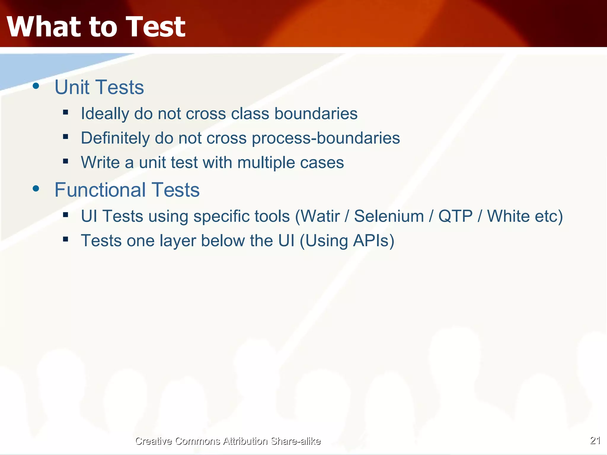 What to Test Unit Tests Ideally do not cross class boundaries Definitely do not cross process-boundaries Write a unit test with multiple cases Functional Tests UI Tests using specific tools (Watir / Selenium / QTP / White etc) Tests one layer below the UI (Using APIs) Creative Commons Attribution Share-alike 