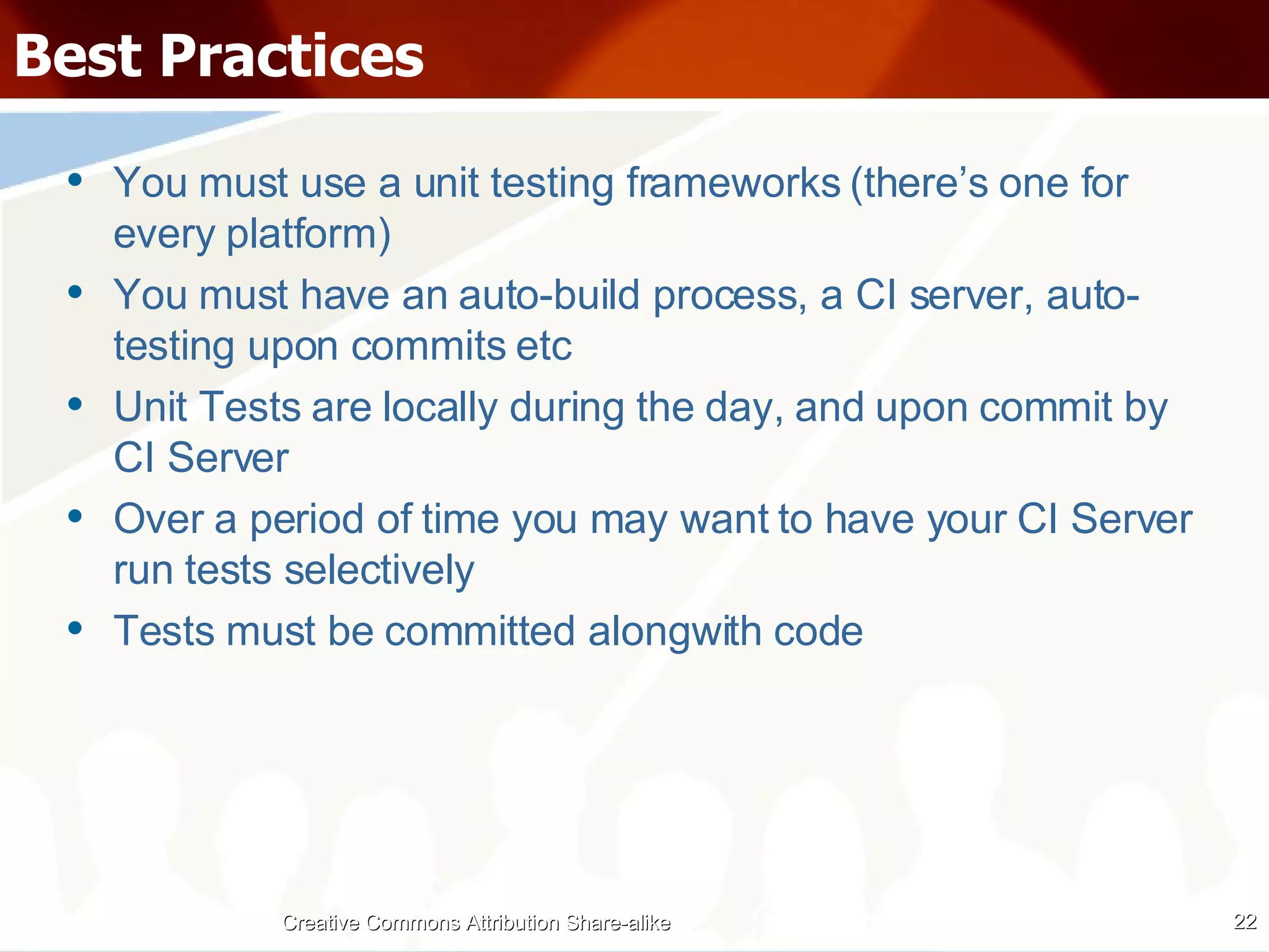Best Practices You must use a unit testing frameworks (there’s one for every platform) You must have an auto-build process, a CI server, auto-testing upon commits etc Unit Tests are locally during the day, and upon commit by CI Server Over a period of time you may want to have your CI Server run tests selectively Tests must be committed alongwith code Creative Commons Attribution Share-alike 