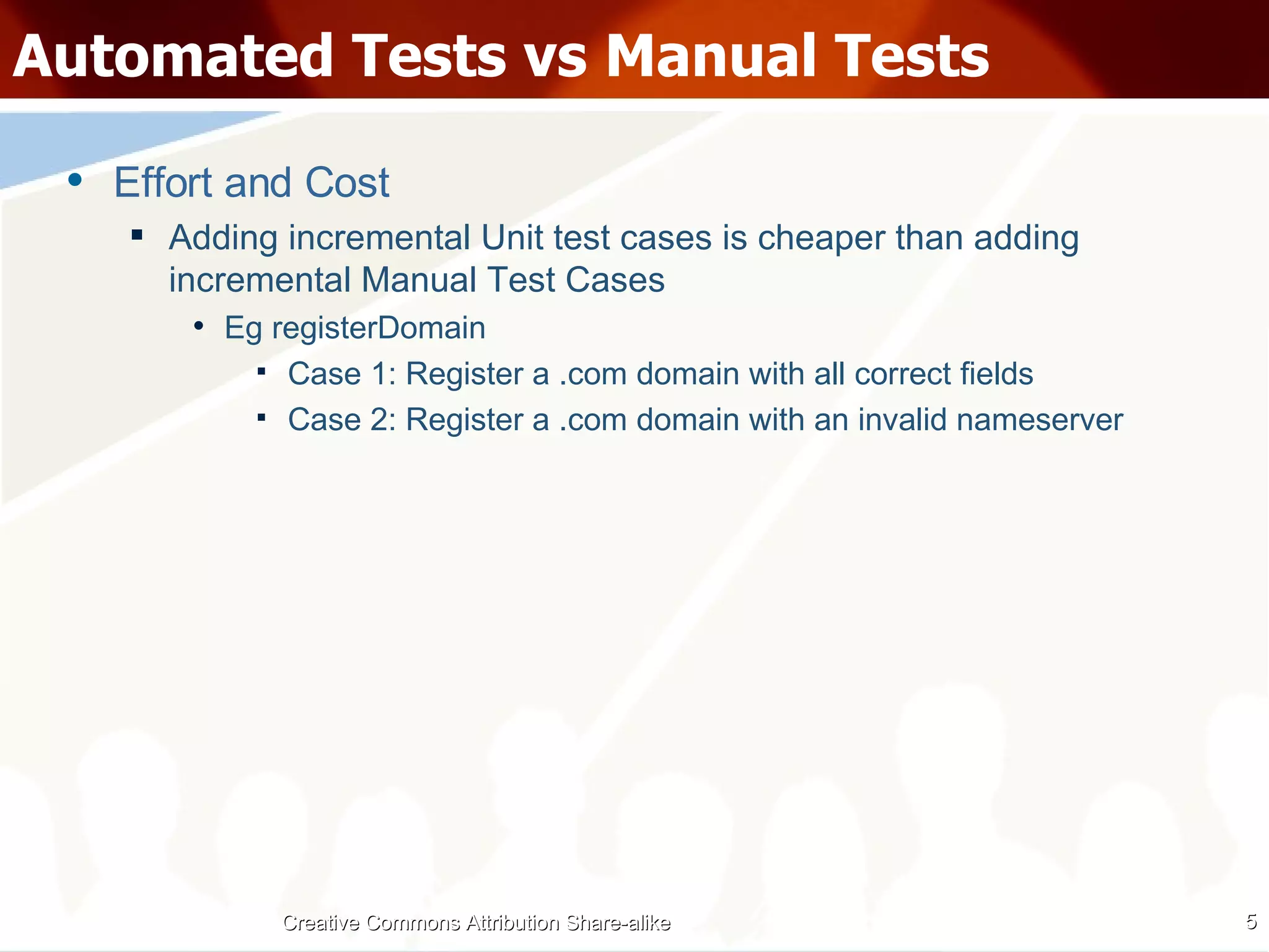 Automated Tests vs Manual Tests Effort and Cost Adding incremental Unit test cases is cheaper than adding incremental Manual Test Cases Eg registerDomain Case 1: Register a .com domain with all correct fields Case 2: Register a .com domain with an invalid nameserver Creative Commons Attribution Share-alike 