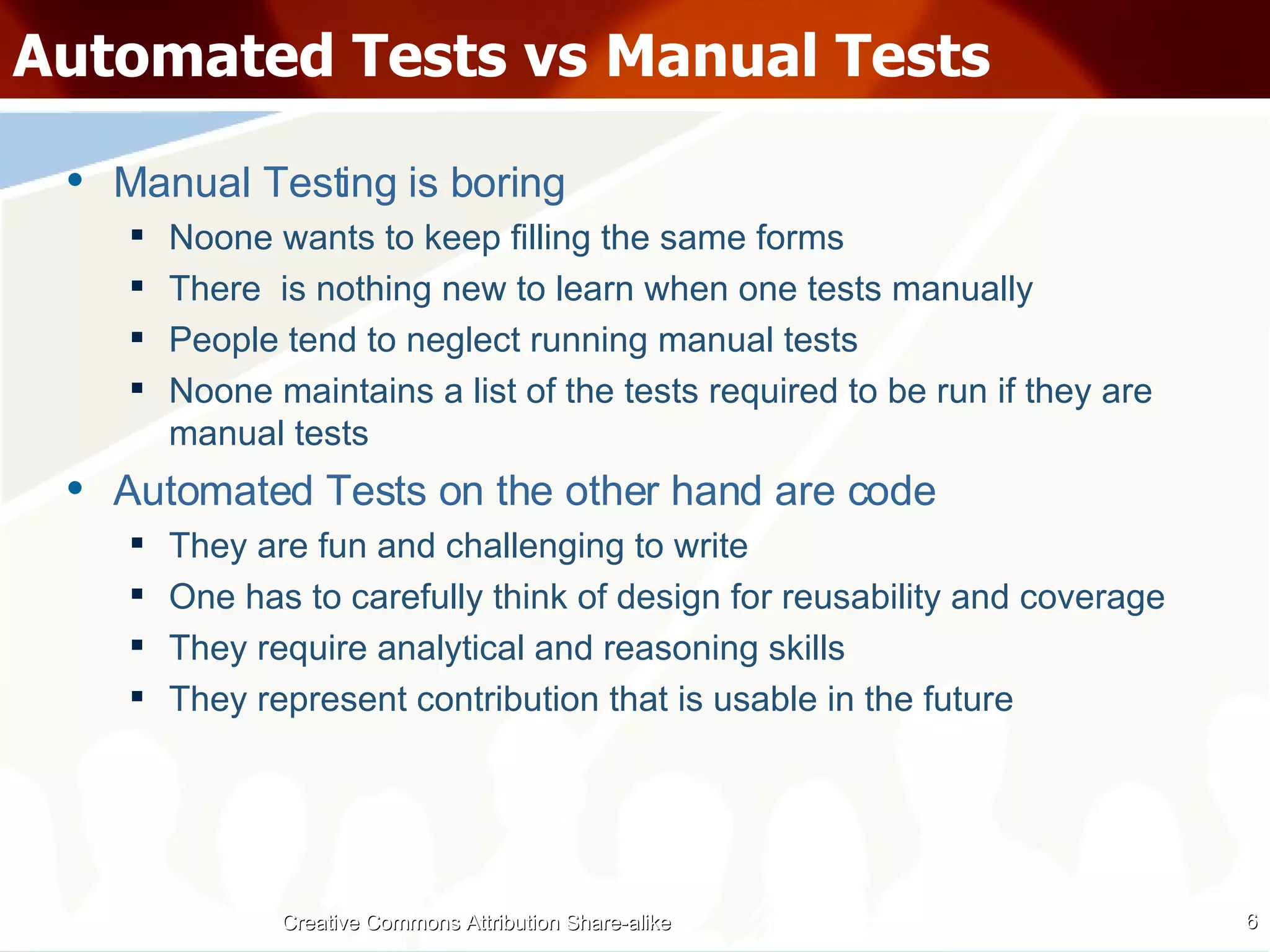 Automated Tests vs Manual Tests Manual Testing is boring Noone wants to keep filling the same forms There  is nothing new to learn when one tests manually People tend to neglect running manual tests Noone maintains a list of the tests required to be run if they are manual tests Automated Tests on the other hand are code They are fun and challenging to write One has to carefully think of design for reusability and coverage They require analytical and reasoning skills They represent contribution that is usable in the future Creative Commons Attribution Share-alike 