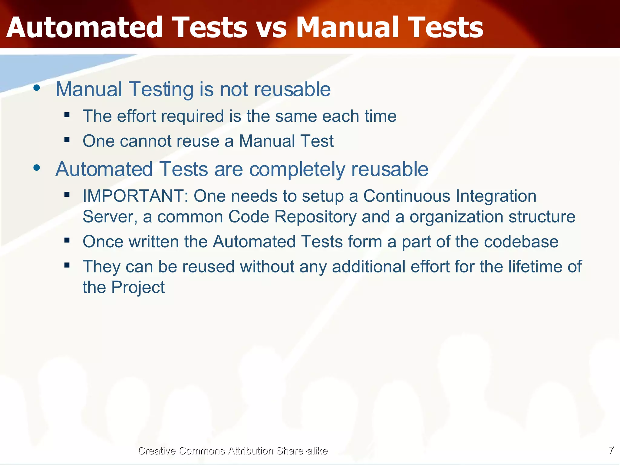 Automated Tests vs Manual Tests Manual Testing is not reusable The effort required is the same each time One cannot reuse a Manual Test Automated Tests are completely reusable IMPORTANT: One needs to setup a Continuous Integration Server, a common Code Repository and a organization structure Once written the Automated Tests form a part of the codebase They can be reused without any additional effort for the lifetime of the Project Creative Commons Attribution Share-alike 