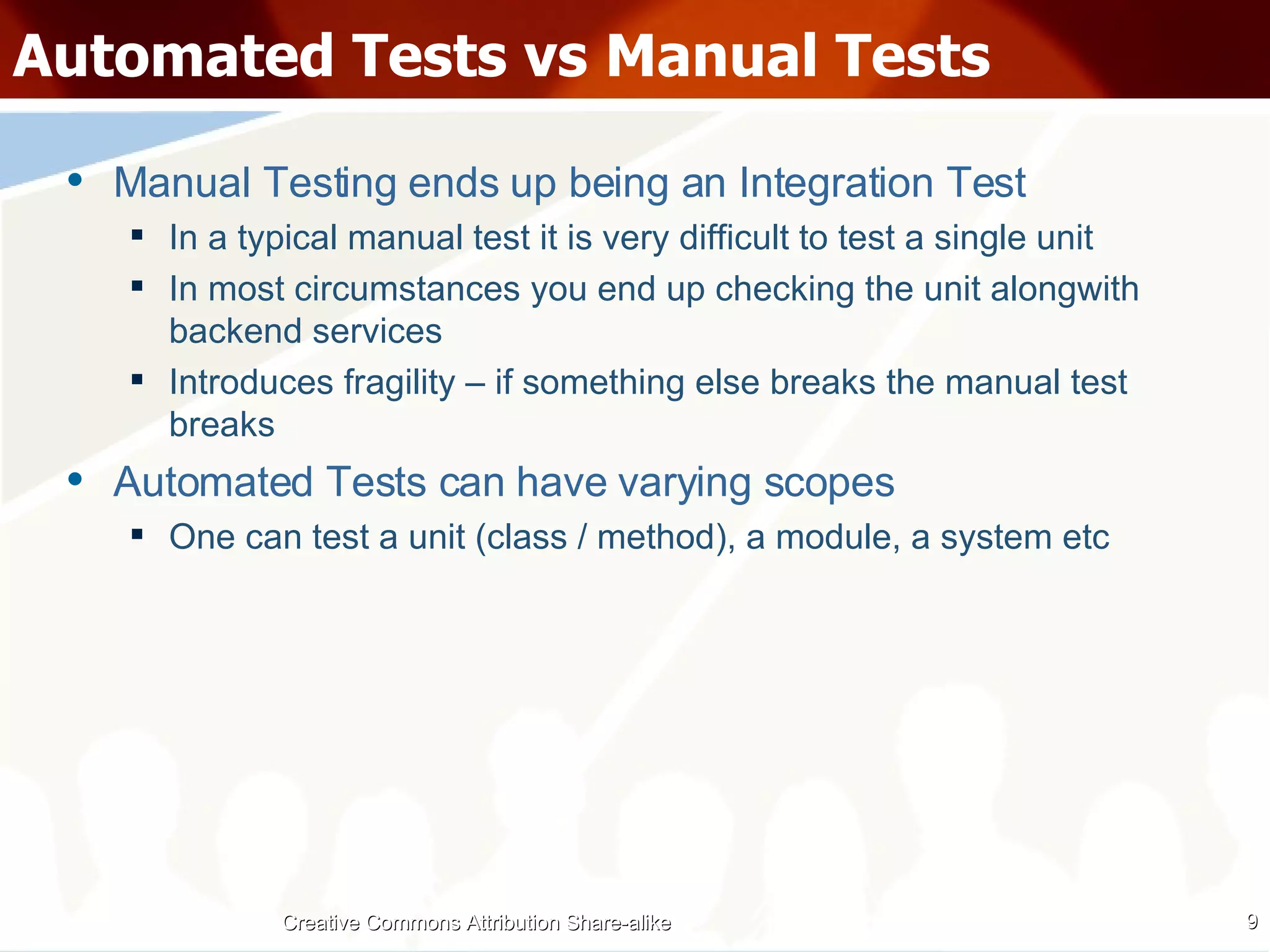 Automated Tests vs Manual Tests Manual Testing ends up being an Integration Test In a typical manual test it is very difficult to test a single unit In most circumstances you end up checking the unit alongwith backend services Introduces fragility – if something else breaks the manual test breaks Automated Tests can have varying scopes One can test a unit (class / method), a module, a system etc Creative Commons Attribution Share-alike 