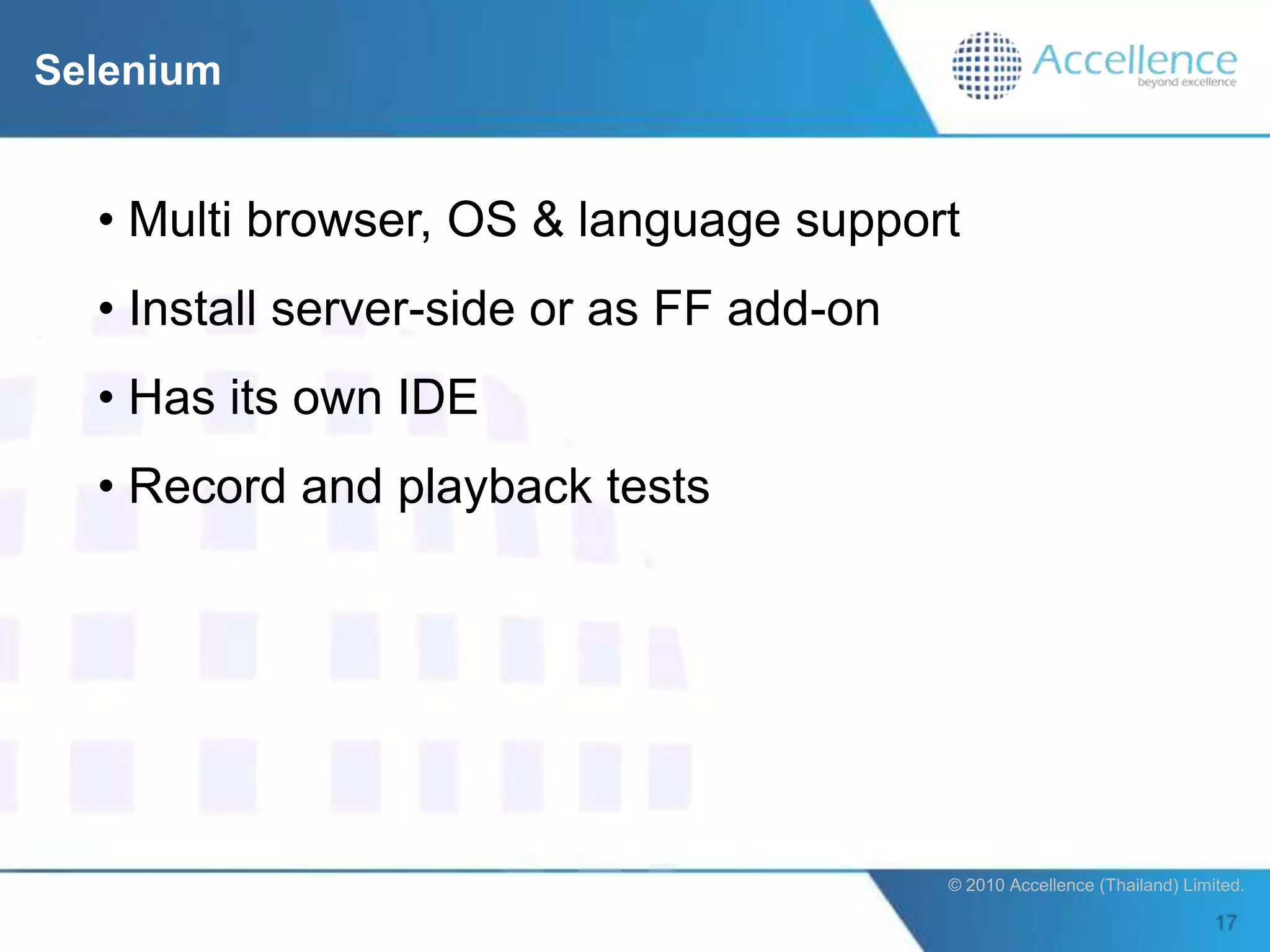 Selenium


  • Multi browser, OS & language support
  • Install server-side or as FF add-on
  • Has its own IDE
  • Record and playback tests




                                          © 2010 Accellence (Thailand) Limited.
 