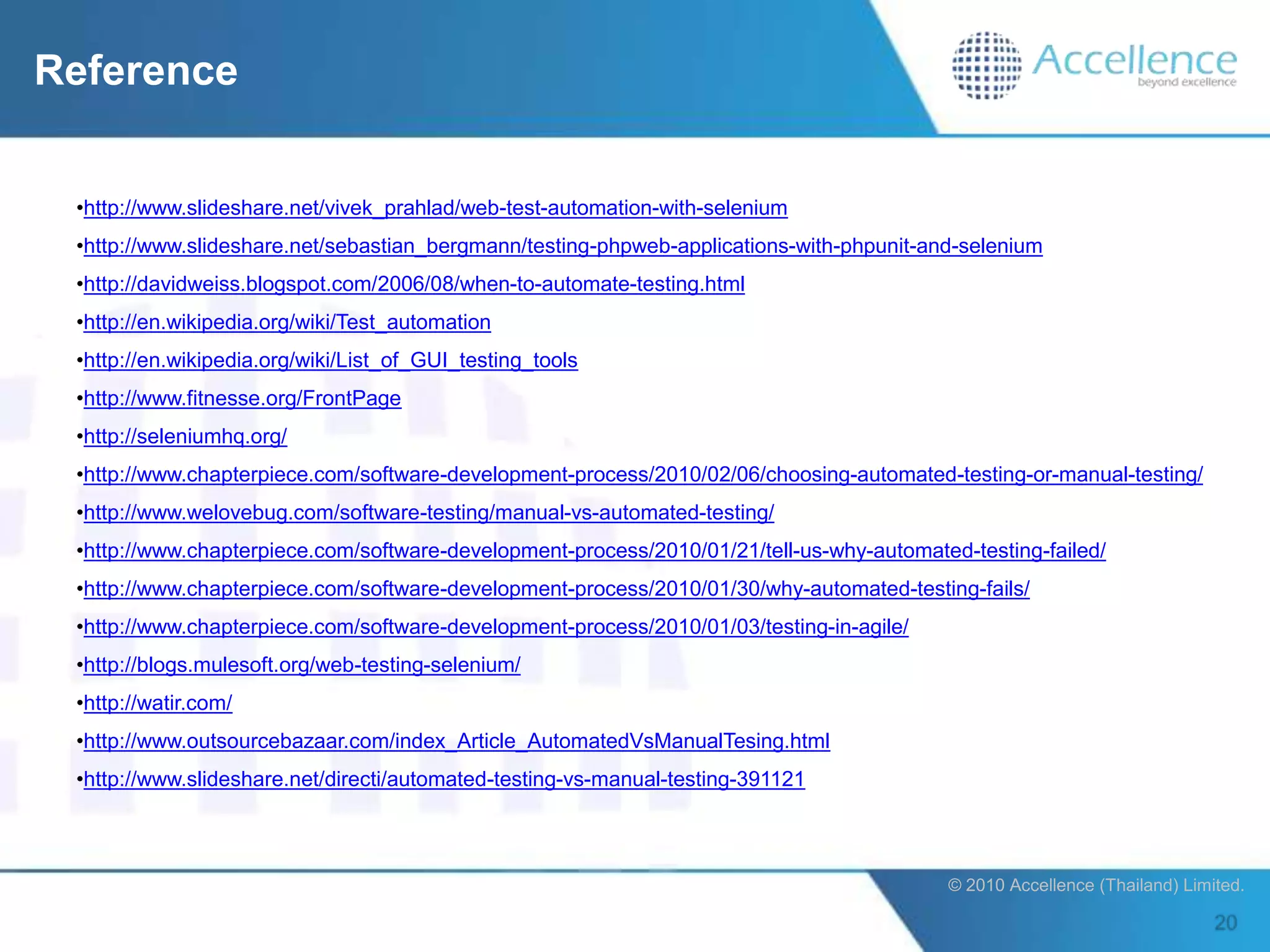 Reference


 •http://www.slideshare.net/vivek_prahlad/web-test-automation-with-selenium
 •http://www.slideshare.net/sebastian_bergmann/testing-phpweb-applications-with-phpunit-and-selenium
 •http://davidweiss.blogspot.com/2006/08/when-to-automate-testing.html
 •http://en.wikipedia.org/wiki/Test_automation
 •http://en.wikipedia.org/wiki/List_of_GUI_testing_tools
 •http://www.fitnesse.org/FrontPage
 •http://seleniumhq.org/
 •http://www.chapterpiece.com/software-development-process/2010/02/06/choosing-automated-testing-or-manual-testing/
 •http://www.welovebug.com/software-testing/manual-vs-automated-testing/
 •http://www.chapterpiece.com/software-development-process/2010/01/21/tell-us-why-automated-testing-failed/
 •http://www.chapterpiece.com/software-development-process/2010/01/30/why-automated-testing-fails/
 •http://www.chapterpiece.com/software-development-process/2010/01/03/testing-in-agile/
 •http://blogs.mulesoft.org/web-testing-selenium/
 •http://watir.com/
 •http://www.outsourcebazaar.com/index_Article_AutomatedVsManualTesing.html
 •http://www.slideshare.net/directi/automated-testing-vs-manual-testing-391121



                                                                                          © 2010 Accellence (Thailand) Limited.
 