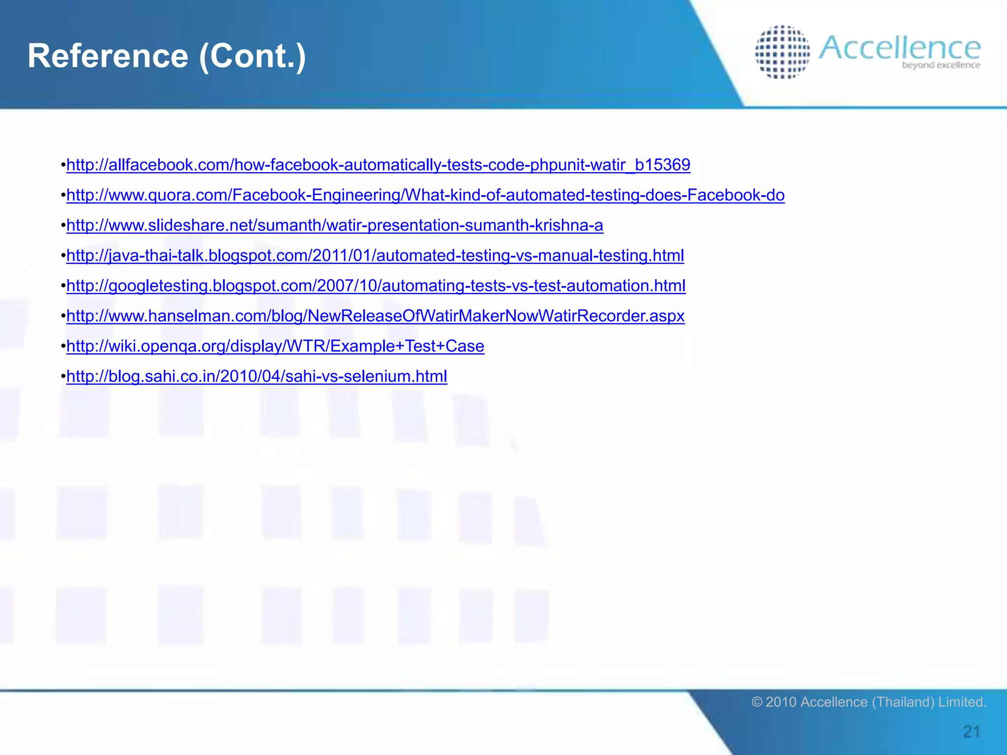 Reference (Cont.)


  •http://allfacebook.com/how-facebook-automatically-tests-code-phpunit-watir_b15369
  •http://www.quora.com/Facebook-Engineering/What-kind-of-automated-testing-does-Facebook-do
  •http://www.slideshare.net/sumanth/watir-presentation-sumanth-krishna-a
  •http://java-thai-talk.blogspot.com/2011/01/automated-testing-vs-manual-testing.html
  •http://googletesting.blogspot.com/2007/10/automating-tests-vs-test-automation.html
  •http://www.hanselman.com/blog/NewReleaseOfWatirMakerNowWatirRecorder.aspx
  •http://wiki.openqa.org/display/WTR/Example+Test+Case
  •http://blog.sahi.co.in/2010/04/sahi-vs-selenium.html




                                                                                         © 2010 Accellence (Thailand) Limited.
 