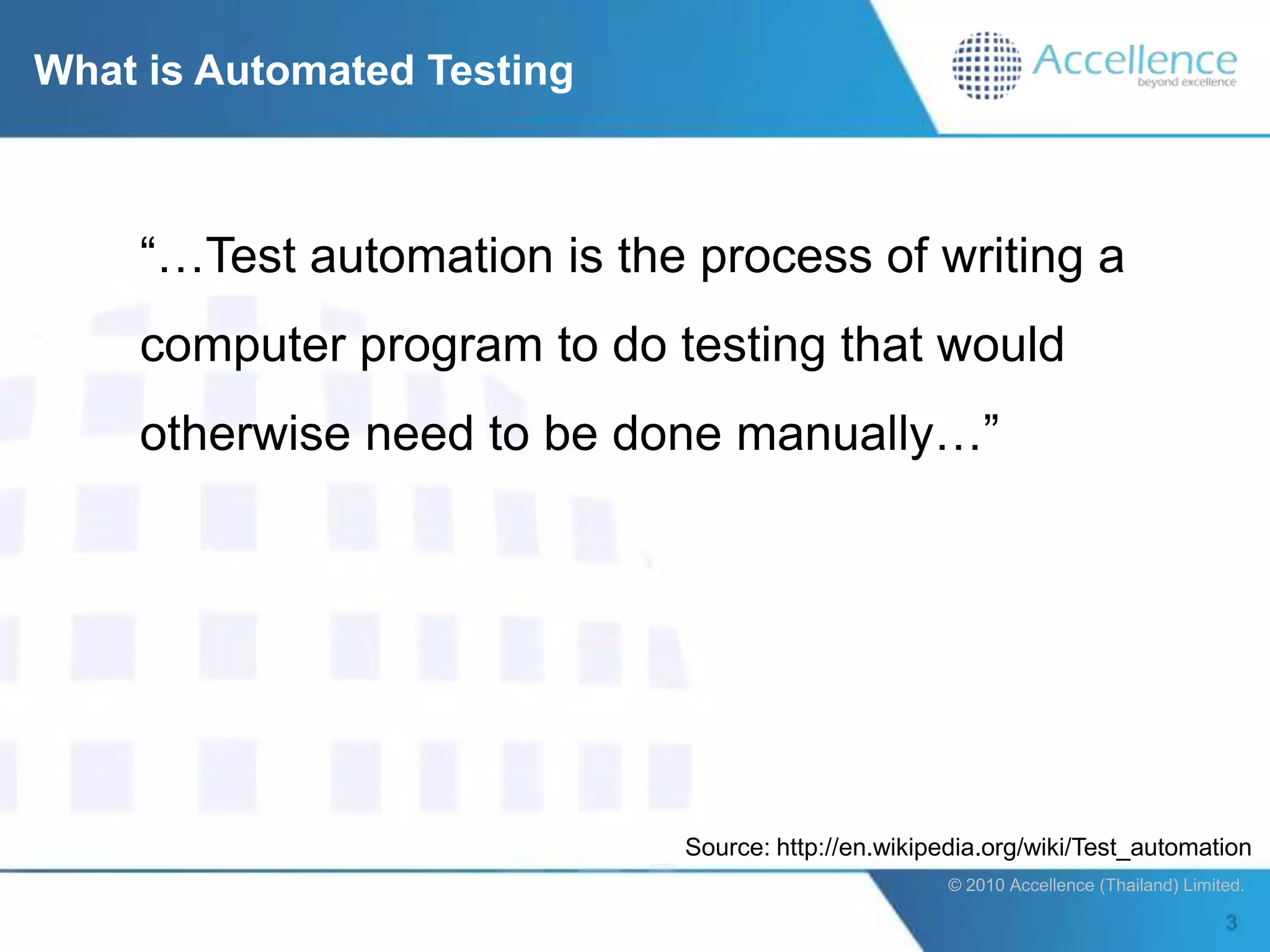 What is Automated Testing



    “…Test automation is the process of writing a
    computer program to do testing that would
    otherwise need to be done manually…”




                            Source: http://en.wikipedia.org/wiki/Test_automation
                                                    © 2010 Accellence (Thailand) Limited.
 