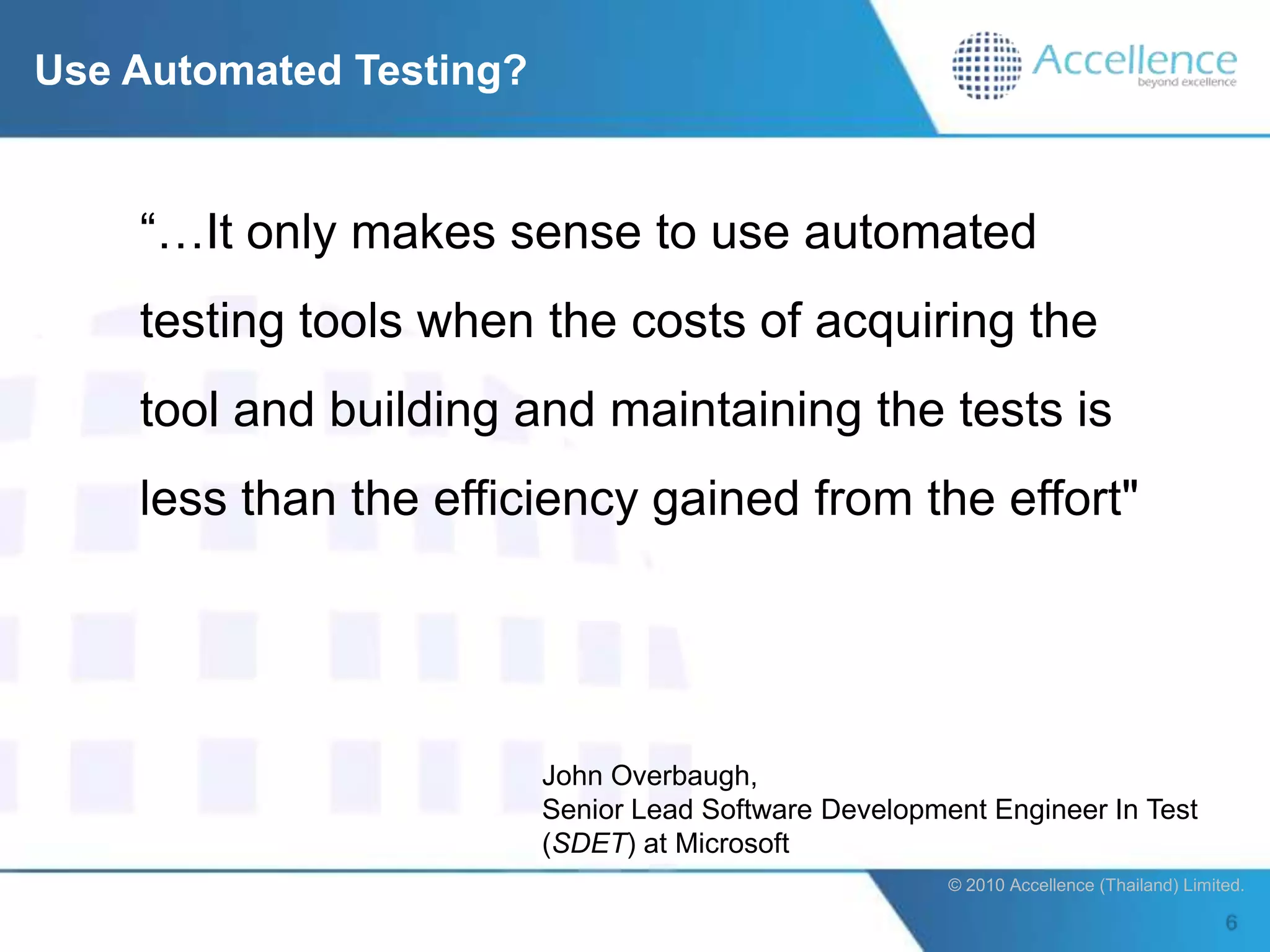 Use Automated Testing?


    “…It only makes sense to use automated
    testing tools when the costs of acquiring the
    tool and building and maintaining the tests is
    less than the efficiency gained from the effort"




                         John Overbaugh,
                         Senior Lead Software Development Engineer In Test
                         (SDET) at Microsoft
                                                       © 2010 Accellence (Thailand) Limited.
 
