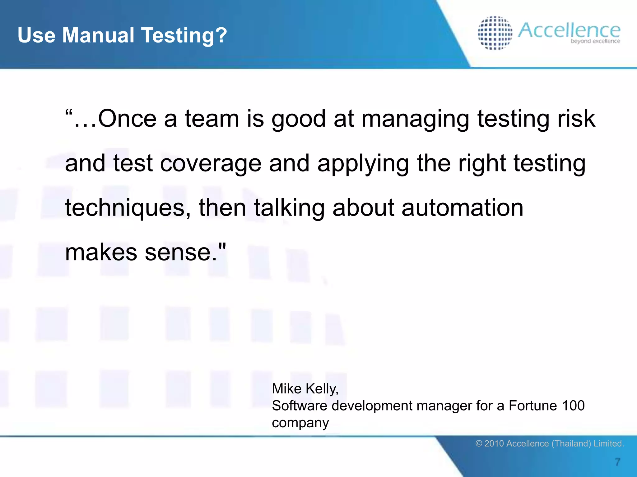 Use Manual Testing?


    “…Once a team is good at managing testing risk
    and test coverage and applying the right testing
    techniques, then talking about automation
    makes sense."




                       Mike Kelly,
                       Software development manager for a Fortune 100
                       company
                                                    © 2010 Accellence (Thailand) Limited.
 